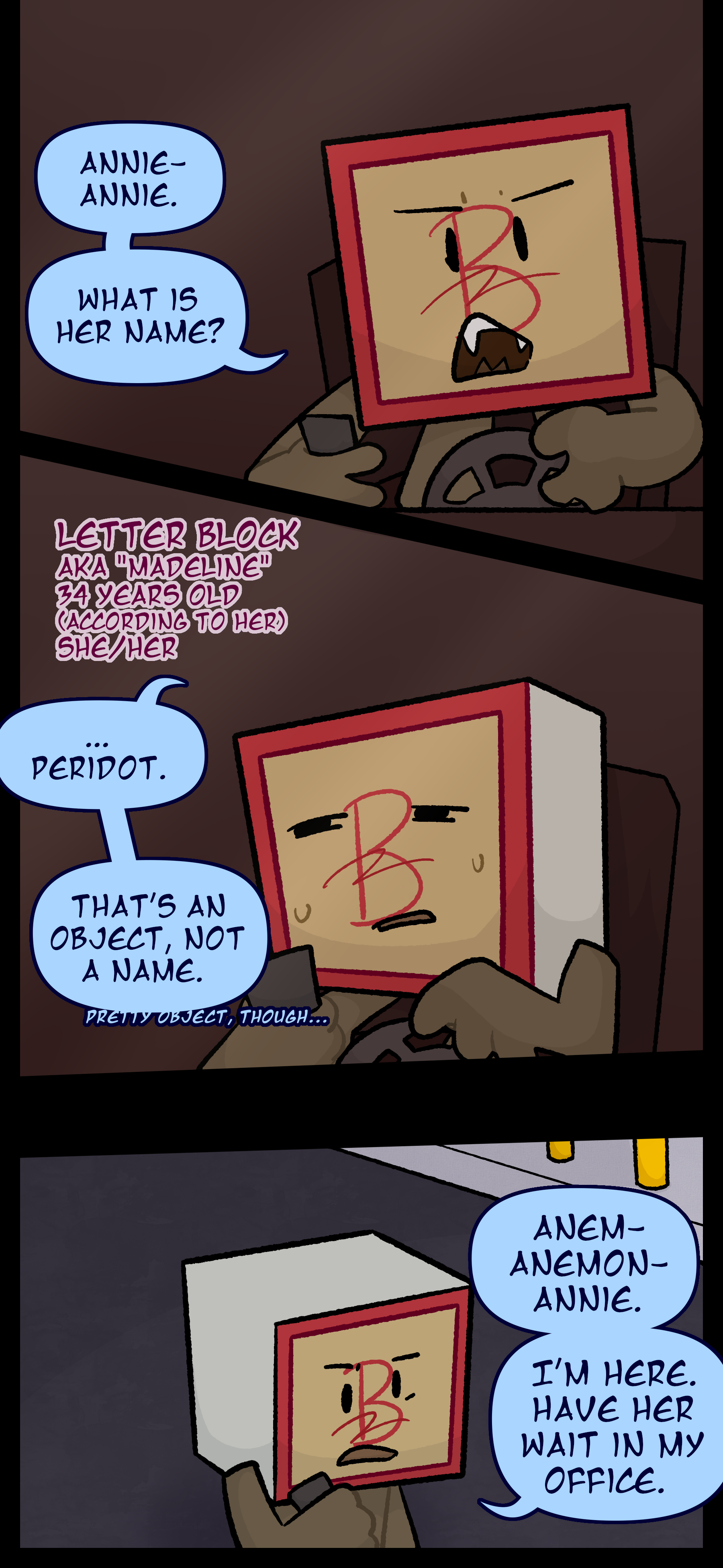 Madeline also known as Letter Block aged 34 pronouns she/her is seen in a car talking to somebody on the phone. She says with an annoyed expression "Annie- Annie. What is her name? ...Peridot. That's an object not a name." She mutters "Pretty object though..." Madeline is seen walking in a parking lot still talking on the phone. She says "Anem- Anemon- Annie. I'm here. Have her wait in my office."