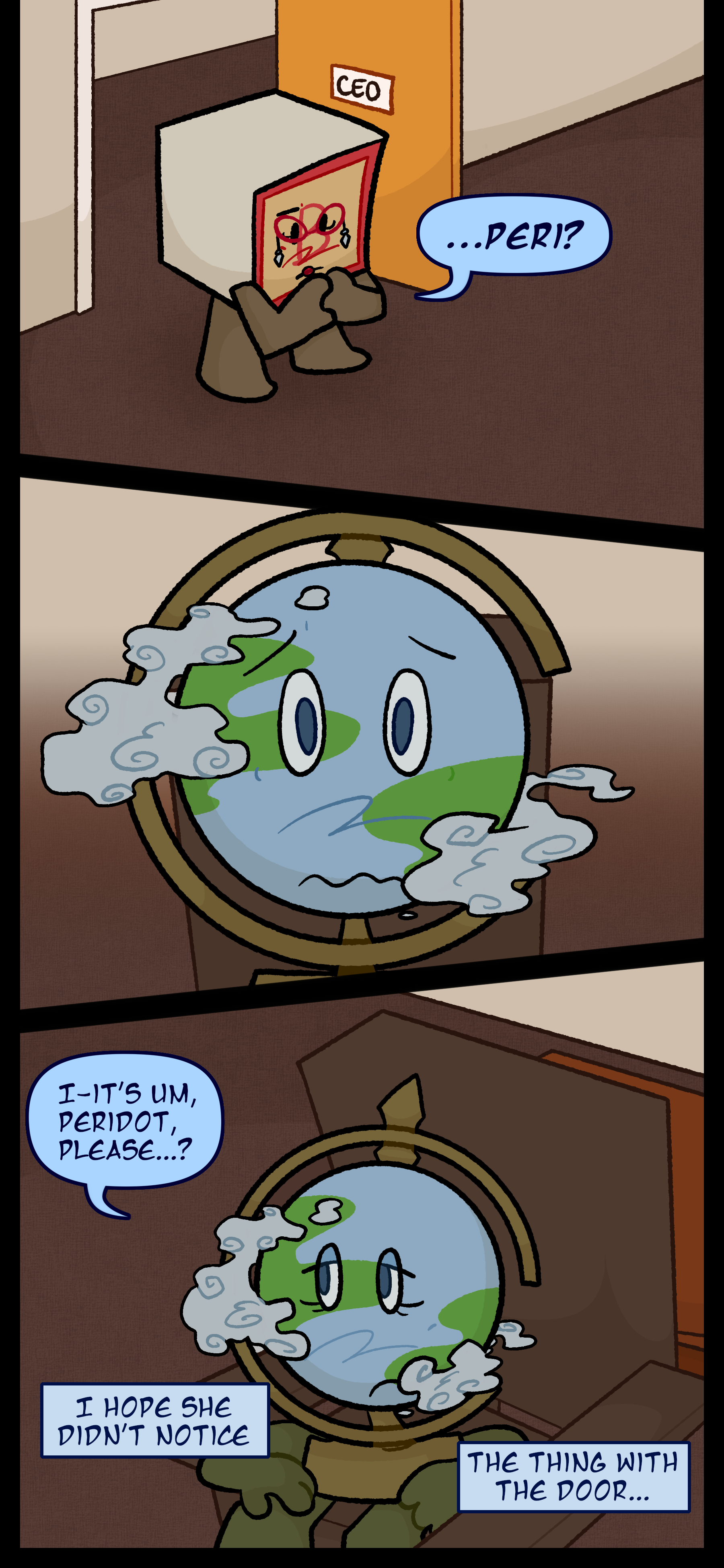 Madeline enters the room and calls out "...Peri?" The globe object with a nervous expression on her face says "It's um Peridot please...?" Peridot thinks to herself "I hope she didn't notice... the thing with the door..."