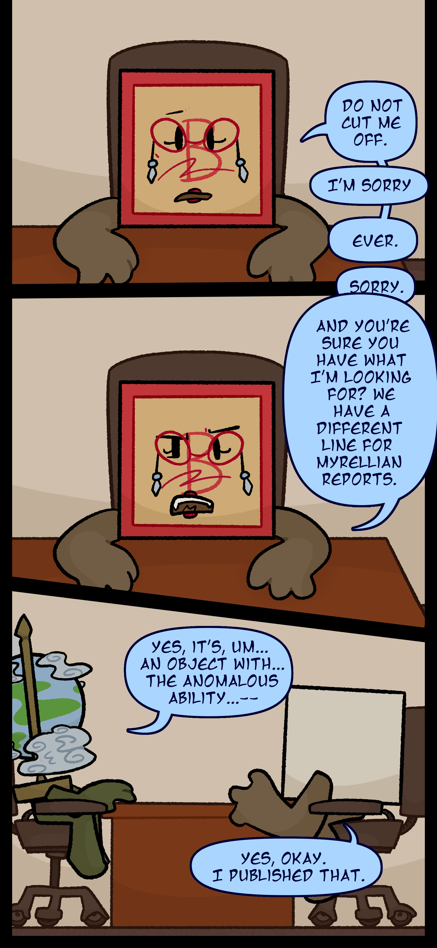 Madeline responds "Do not cut me off. Ever," to which Peridot apologizes. She continues "And you're sure you have what I'm looking for? We have a different line for Myrellian reports." Peridot answers "Yes it's um... an object with the anomalous ability..." Madeline interrupts "Yes okay. I published that.