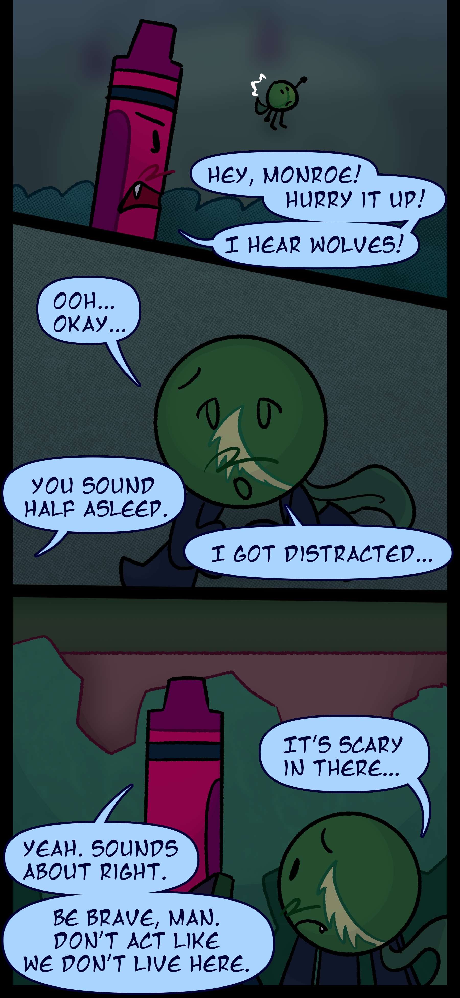 Abraham says "Hey Monroe! Hurry it up! I hear wolves!" Monroe wanders over and mutters "Ooh... okay..." Abraham says "You sound half asleep" to which Monroe responds "I got distracted..." Monroe continues "It's scary in there..." and Abraham responds "Yeah sounds about right but be brave man. Don't act like we don't live here."