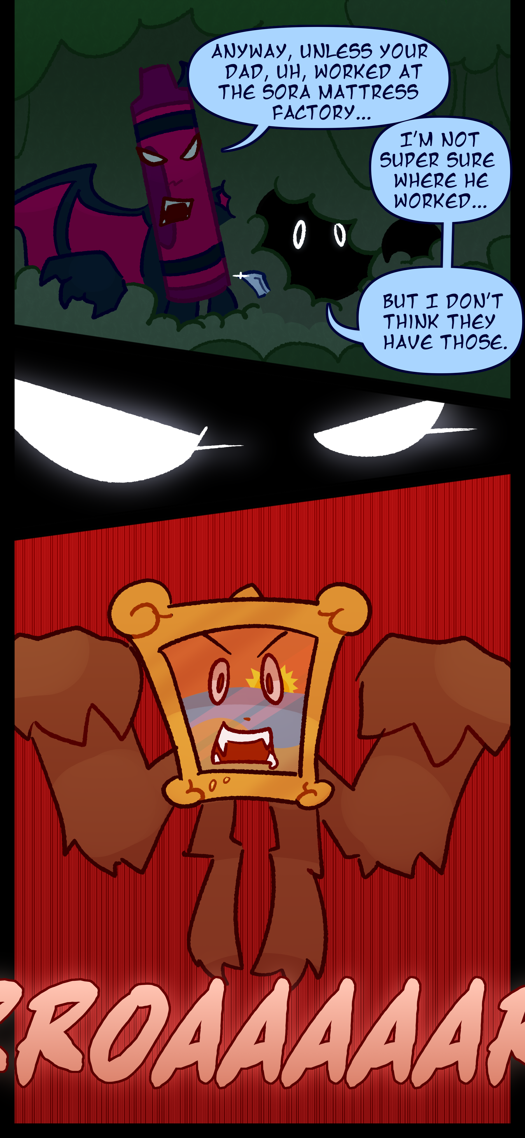 Abraham continues "Anyway unless your dad uh worked at the Sora mattress factory..." Monroe interrupted "I'm not super sure where he worked... but I don't think they have those. Abraham's eyes focus as he notices too late that a painting object is ambushing them. It roars as it leaps out of the brush.