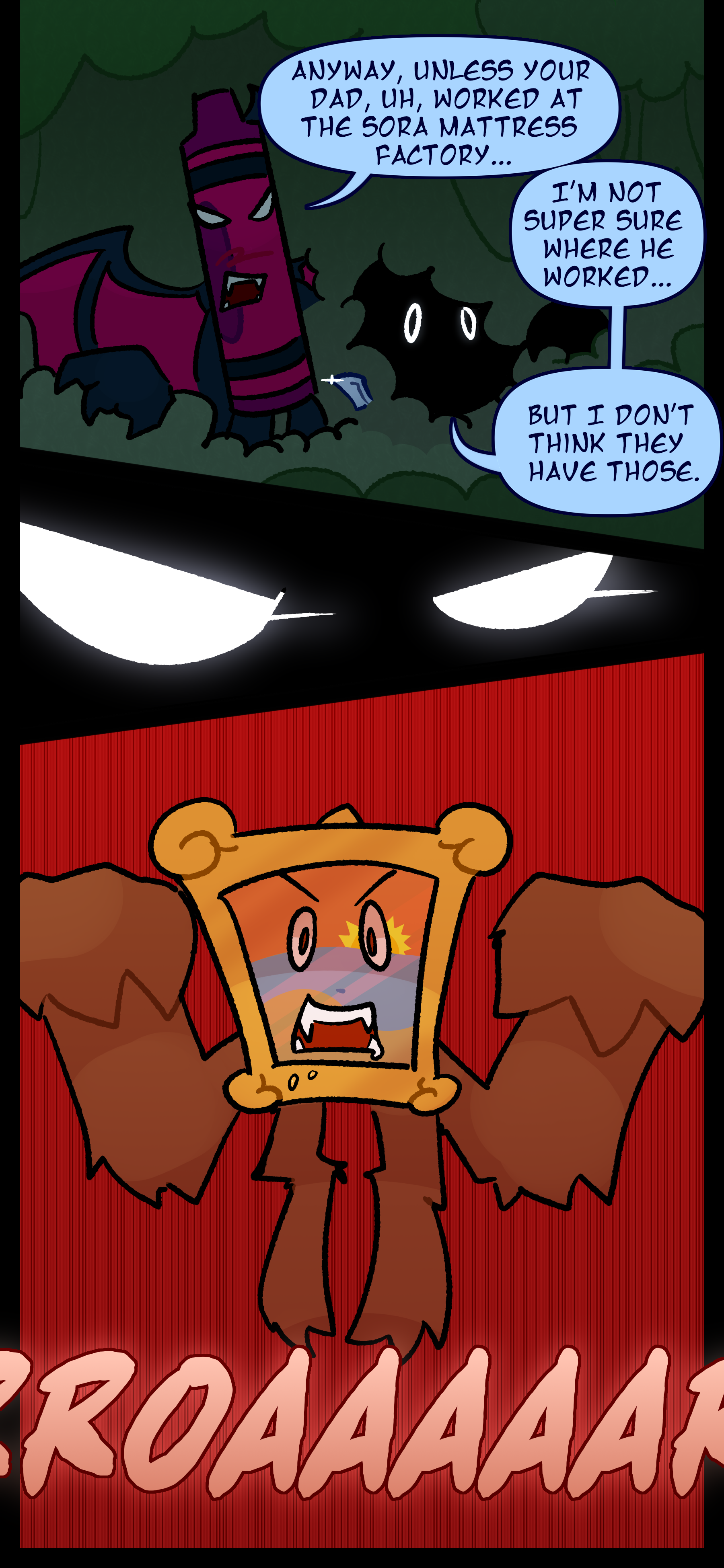 Abraham continues "Anyway unless your dad uh worked at the Sora mattress factory..." Monroe interrupted "I'm not super sure where he worked... but I don't think they have those. Abraham's eyes focus as he notices too late that a painting object is ambushing them. It roars as it leaps out of the brush.