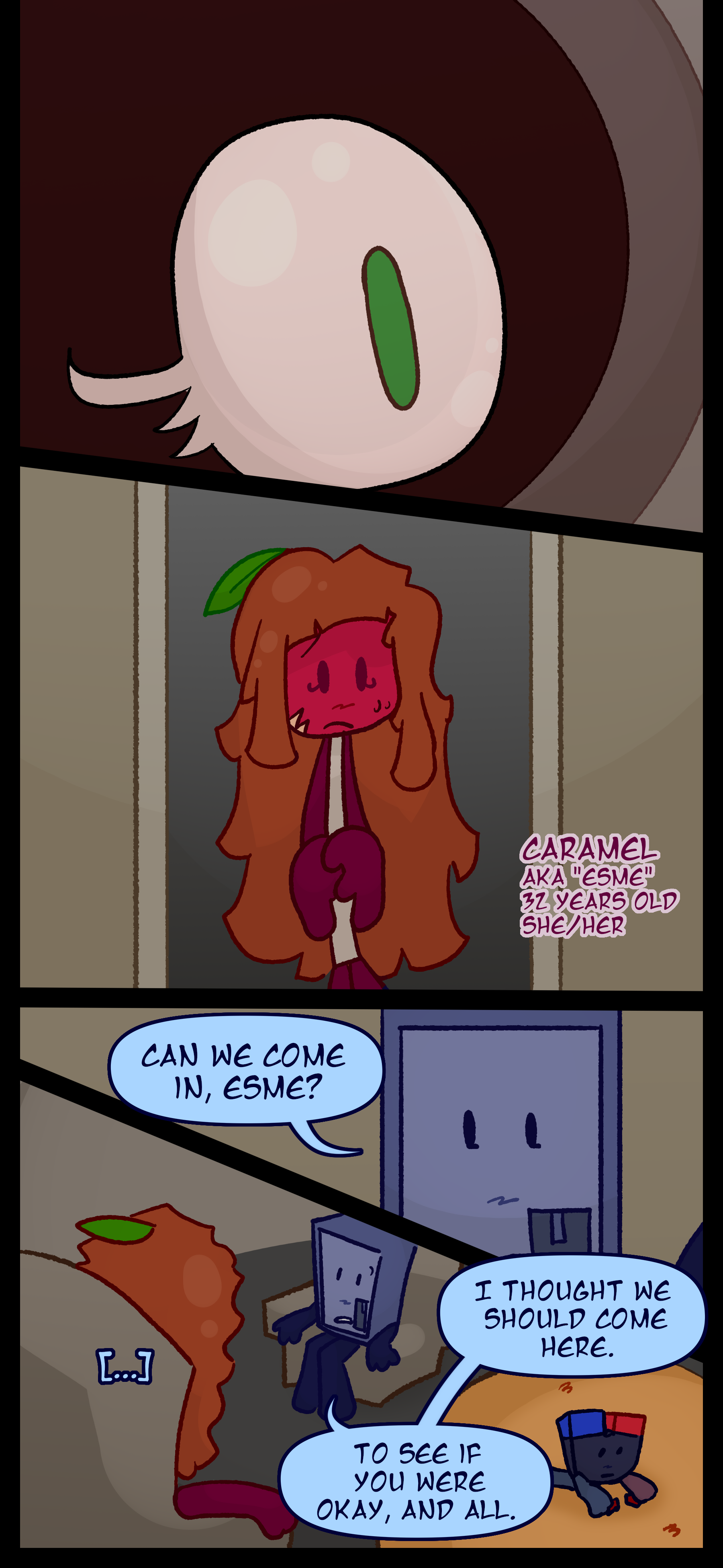 A green-pupiled eye looks through the peephole before the door opens. Caramel also known as Esme aged 32 pronouns she/her stands behind it. Montag asks "Can we come in Esme?" She lets him in and as they sit and Keiji plays Montag says "I thought we should come here. To see if you were okay and all."