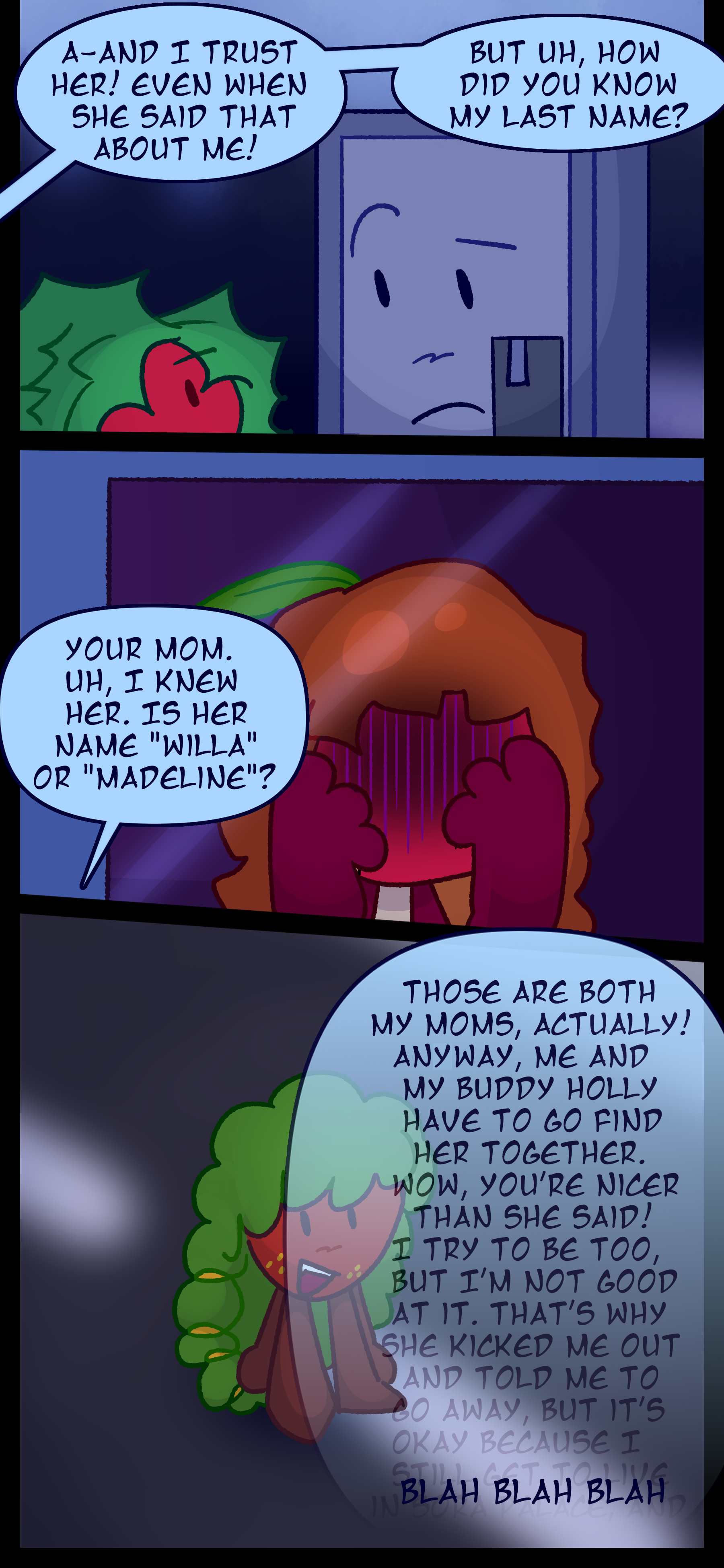 Gloomy continues "A-And I trust her! Even when she said that about me! But uh, how did you know my last name?" Esme looks on in shame as Montag continues "Your mom. Uh, I knew her. Is her name 'Willa' or 'Madeline?'" He responds "Those are both my moms actually! Anyway me and my buddy Holly have to go find her together. Wow you're nicer that she said! I try to be too but I'm not good at it. That's why she kicked me out and told me to go away but it's okay because I still get to live in Sora Palace!"