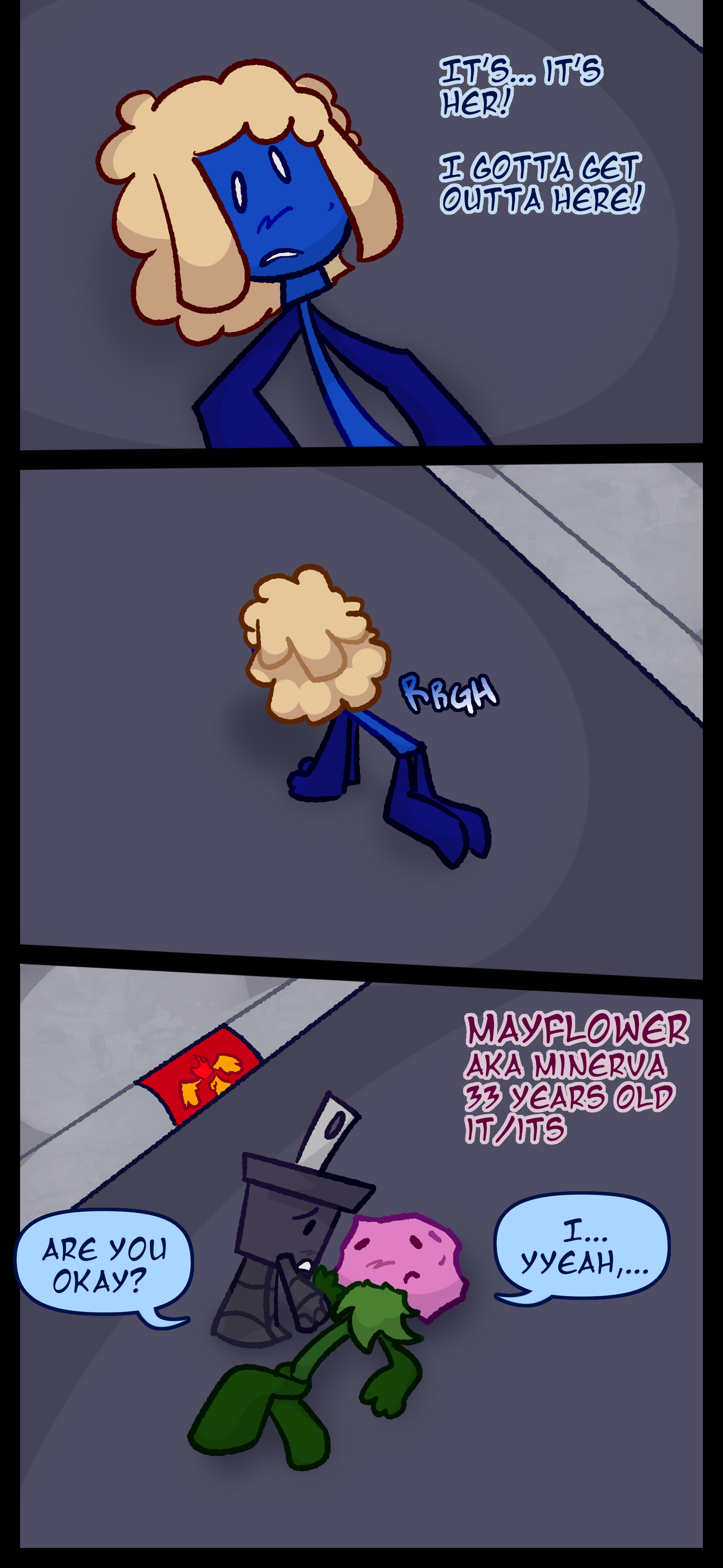 Mop says "It's... it's her! I gotta get out of here!" before scrambling to his feet and running. Pepper walks over to the pink flower object Mayflower also known as Minerva aged 33 pronouns it/its. Pepper asks "Are you okay?" and it responds "I... yeah..."