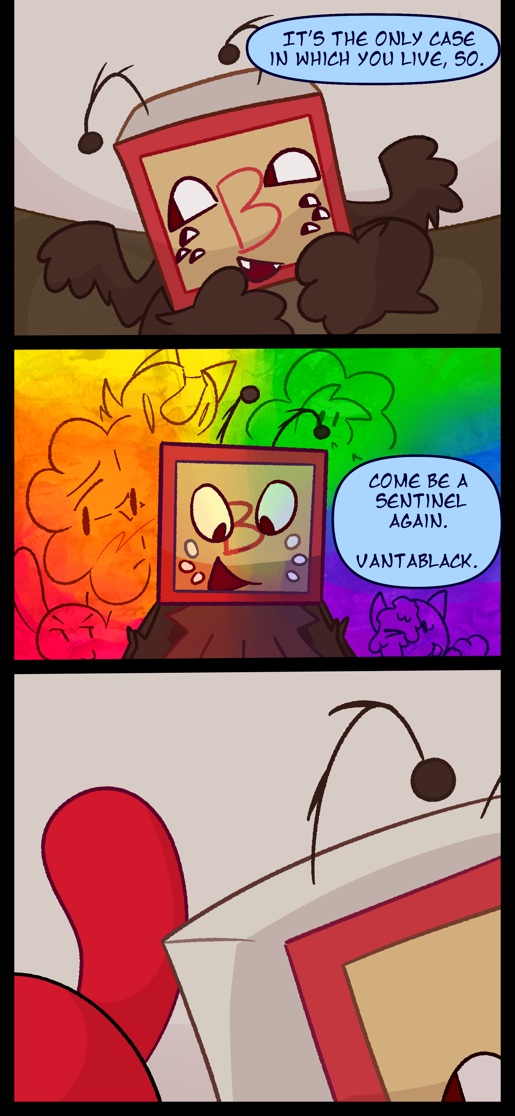 Madeline continues "It's the only case in which you live so. Come be a sentinel again, Vantablack." Five objects can be seen, highlighted in different colors of the rainbow; a woodsorrel, a cat's toy, Anemone, a cake pop, and Balloon. The last object is entirely obscured by Madeline's speech. Madeline looks to Caine who walks behind her.