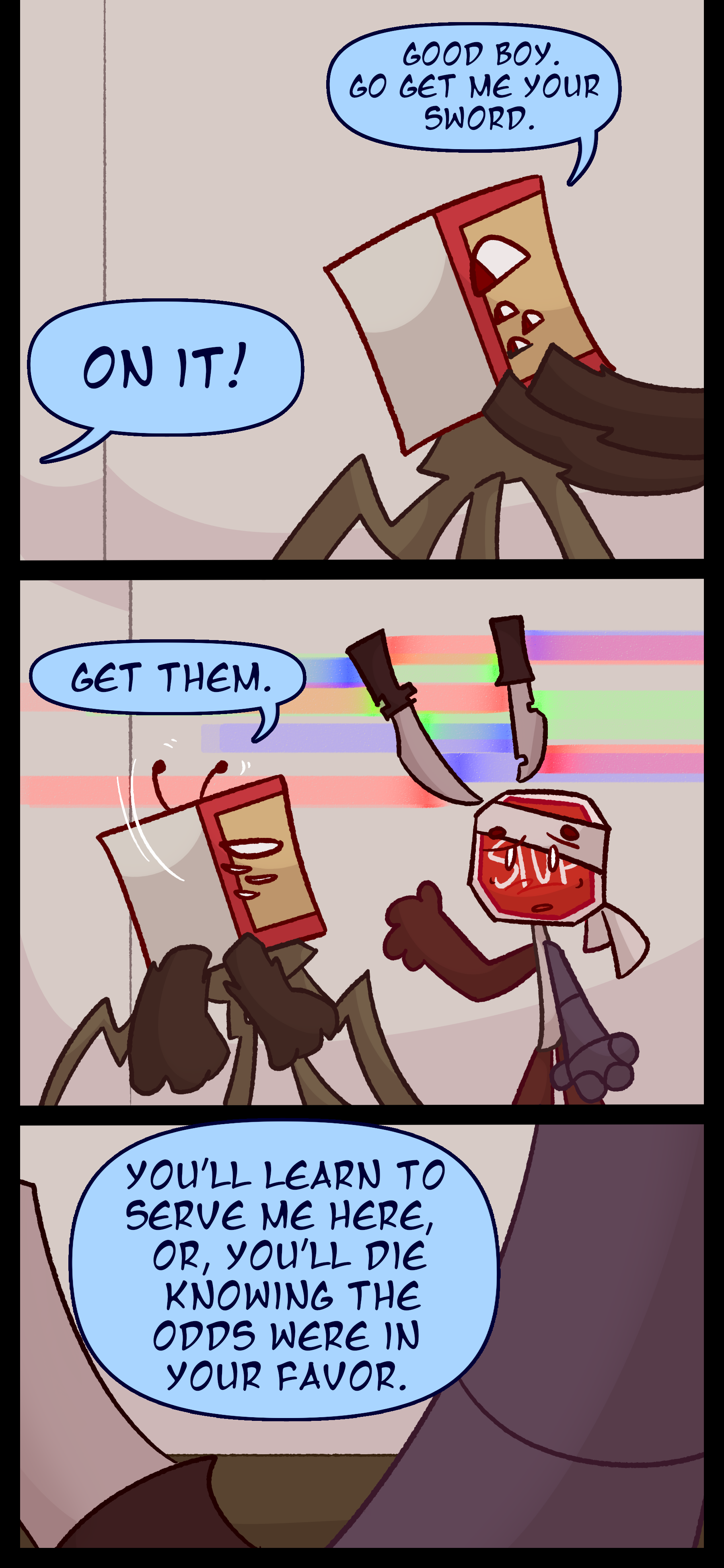 Madeline says to Caine "Good boy. Go get me your sword." and he says "On it!" Madeline says "Get them." to Lyra as Madeline summons two swords. Madeline continues "You'll learn to serve me here or you'll die knowing the odds were in your favor."