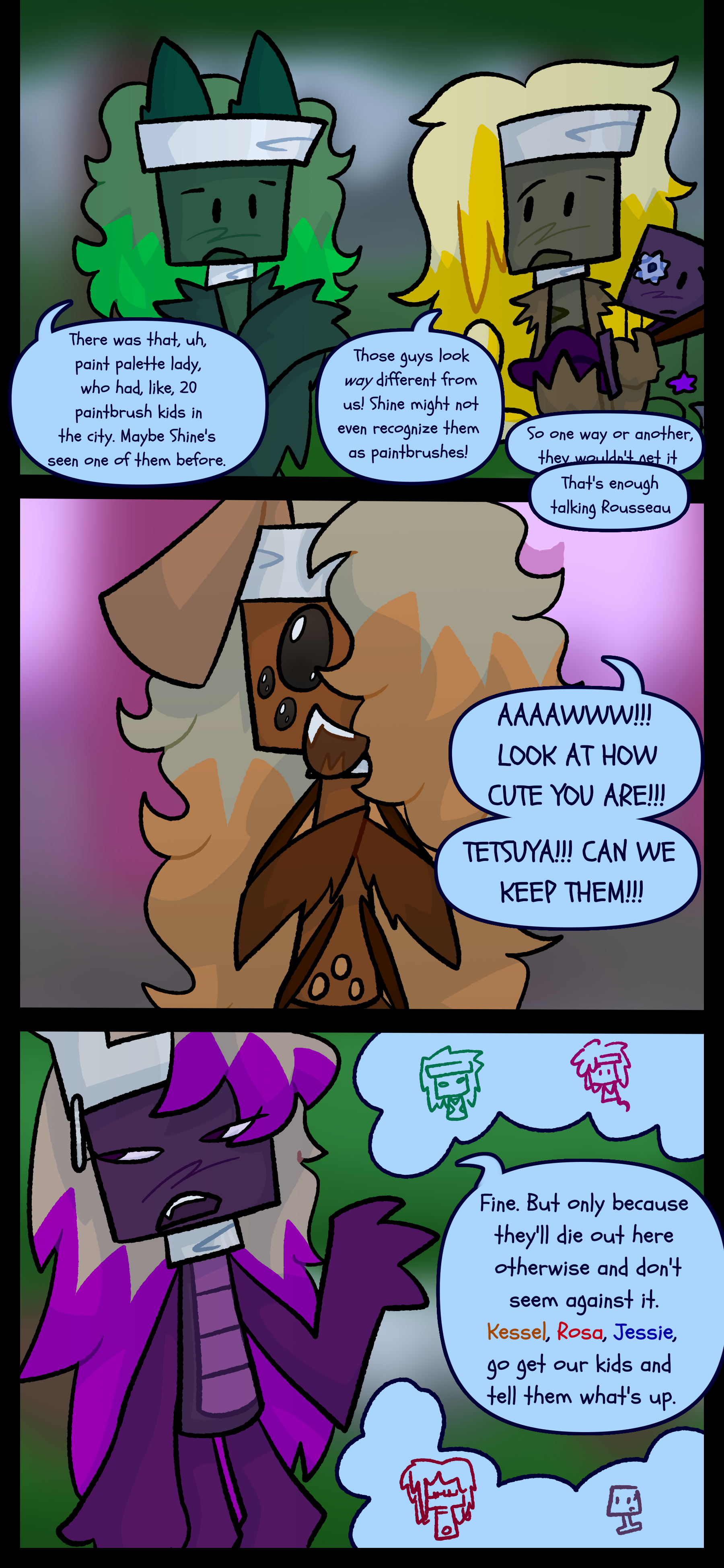 Gio says "There was that uh paint palette lady who had like twenty paintbrush kids in the city. Maybe Shine's seen one of them before." Rosseau argues "Those guys look way different from us! Shine may not even recognize them as paintbrushes! So one way or another, they wouldn't get-" Gio butts in "That's enough talking Rousseau." Kessel who has several eyes and bug features says loudly "Aaaawwww! Look at how cute you are! Tetsuya! Can we keep them!" Tetsuya now without wings or digitigrade legs says "Fine. But only because they'll die out here and don't seem against it. Kessel Rosa Jessie go get our kids and tell them what's up."