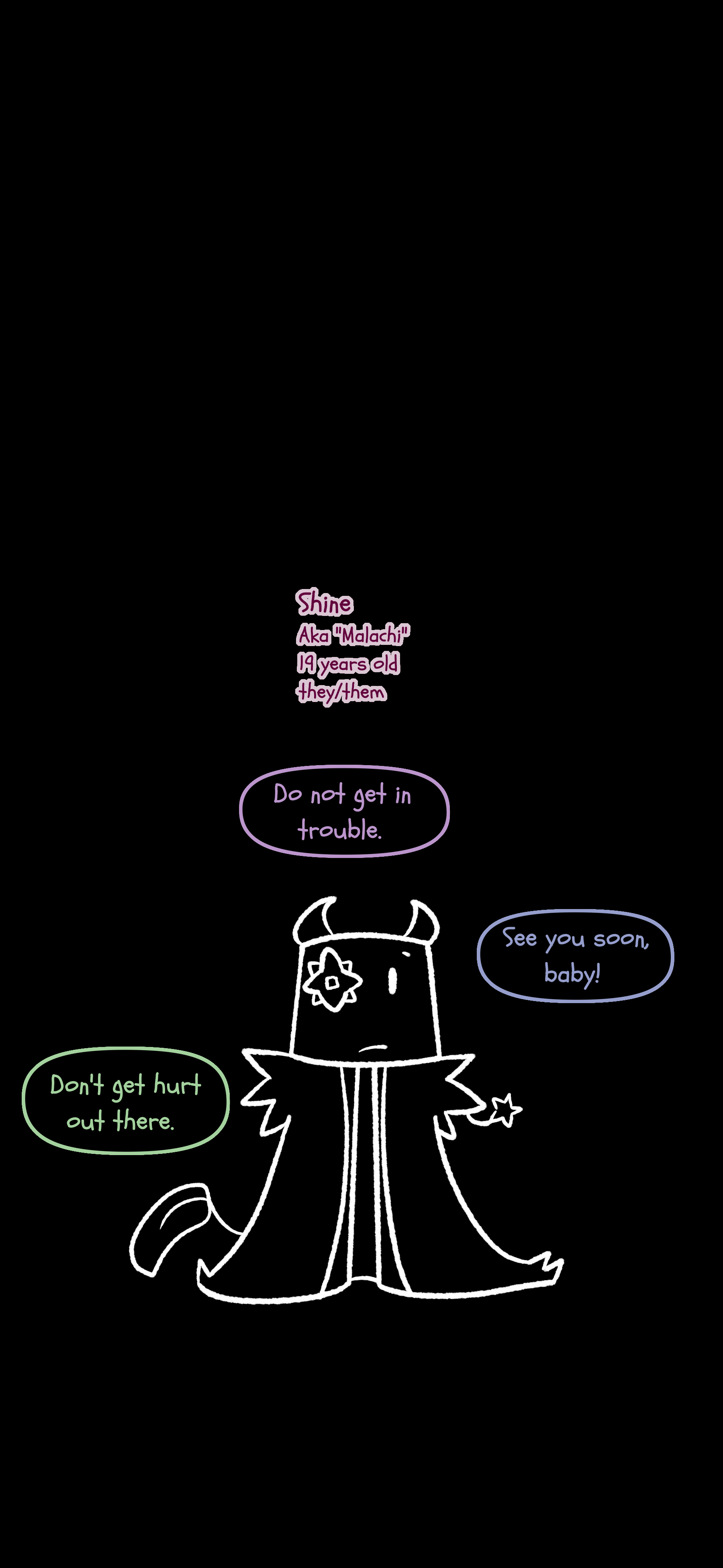 Shine also known as Malachi they/them pronouns is now nineteen years old. They are outlined on a dark background. Tetsuya tells them "Do not get in trouble." Jessie says "See you soon baby!" Gio says "Don't get hurt out there."