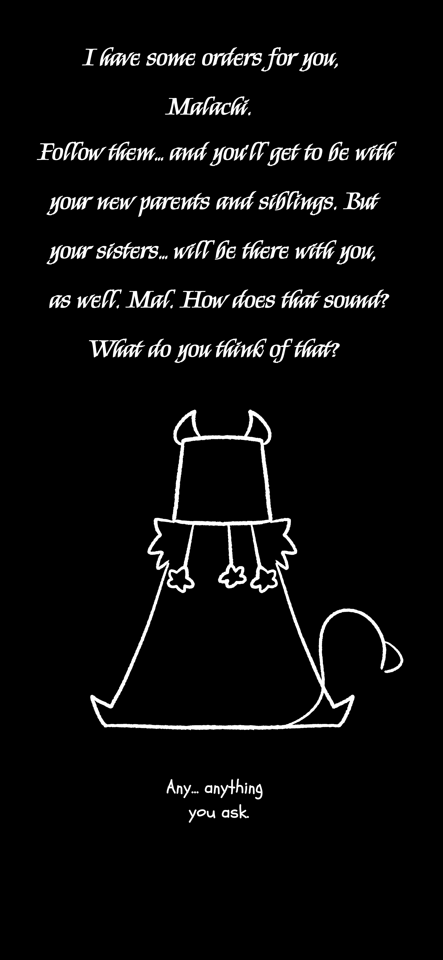 The figure answers "I have some orders for you Malachi. Follow them... and you'll get to be with your new parents and siblings. But your sisters... will be there with you as well. Mal. How does that sound? What do you think of that?" Shine responds "Any, anything you ask."
