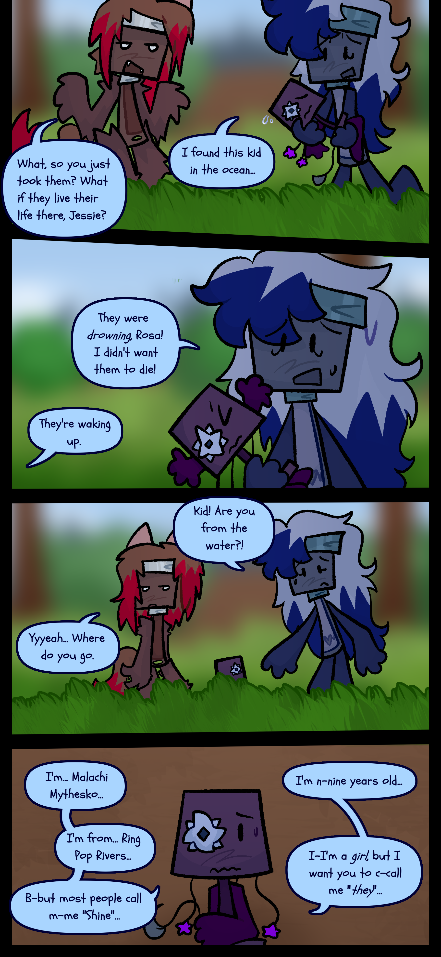 A blue paintbrush object is holding the same lamp object now with a star-like shape replacing its right eye. The blue paintbrush says to a red paintbrush "I found this kid in the ocean." to which the red one asks "What so you just took them? What if they live their life there Jessie?" Jessie responds "They were drowning Rosa! I didn't just want them to die!" Rosa replies "They're waking up." The lamp object stretches as it wakes up, and Jessie puts it down. Jessie frantically asks "Kid! Are you from the water?!" Rosa unenthusiastically asks "Yeah... Where do you go." The lamp object responds "I'm Malachi Mythesko. I'm nine years old. I'm from Ring Pop Rivers. I'm a girl but I want you to call me they. But most people call me Shine."