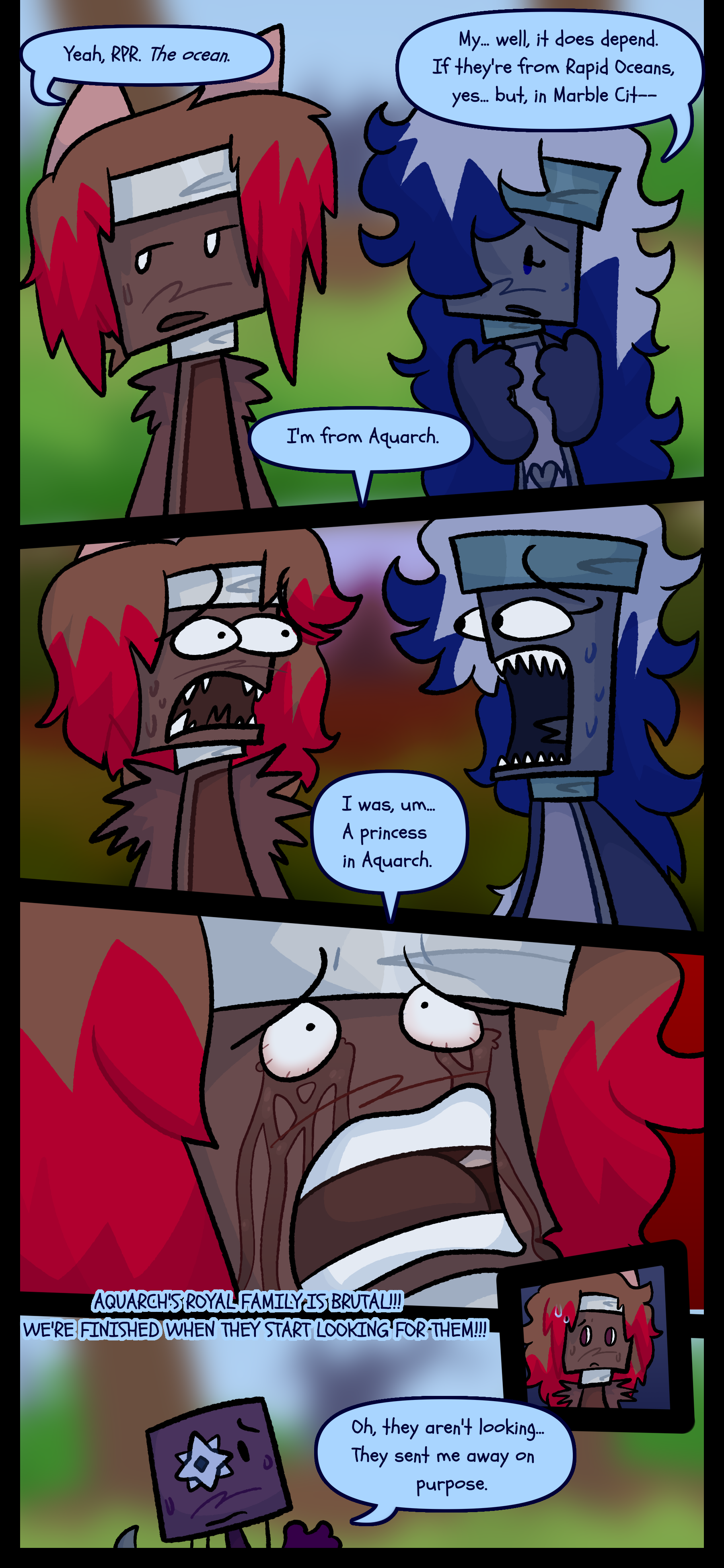 Rosa says "Yeah, RPR. The ocean." Jessie worried responds "My. Well it does depend. If they're from Rapid Oceans yes but in Marble-" Shine says "I'm from Aquarch." and the two paintbrush objects look at each other in abject terror. Shine continues "I was um a princess in Aquarch." Tears stream down Rosa's face as they yell "Aquarch's royal family is brutal! We're finished when they start looking for them!" Shine responds "Oh they aren't looking. They sent me away on purpose." to which Rosa looks nervously.