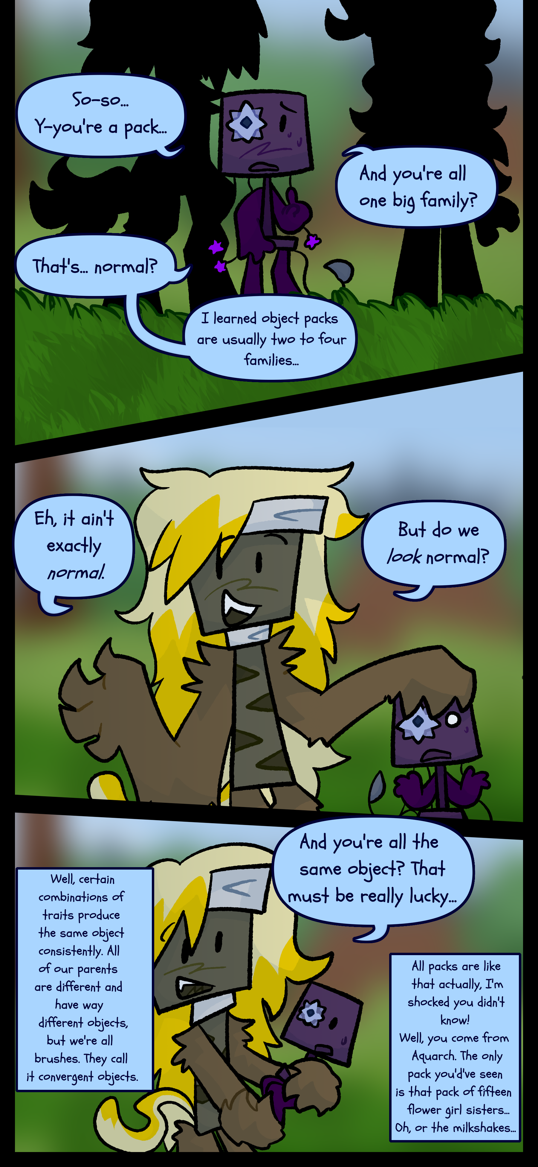 Shine asks "So... you're a pack... and you're all one big family? That's normal? I learned object packs are usually two to four families." Rousseau responds "Eh, it ain't exactly normal. But do we look normal?" Shine asks "And you're all the same object? That must be really lucky..." Rousseau responds "Well certain combinations of traits produce the same object consistently. All of our parents are different and have way different objects but we're all brushes. They call it convergent objects. All packs are like that actually. I'm shocked you didn't know. Well you come from Aquarch. The only pack you would've seen is that pack of fifteen flower girl sisters. Oh or the milkshakes."