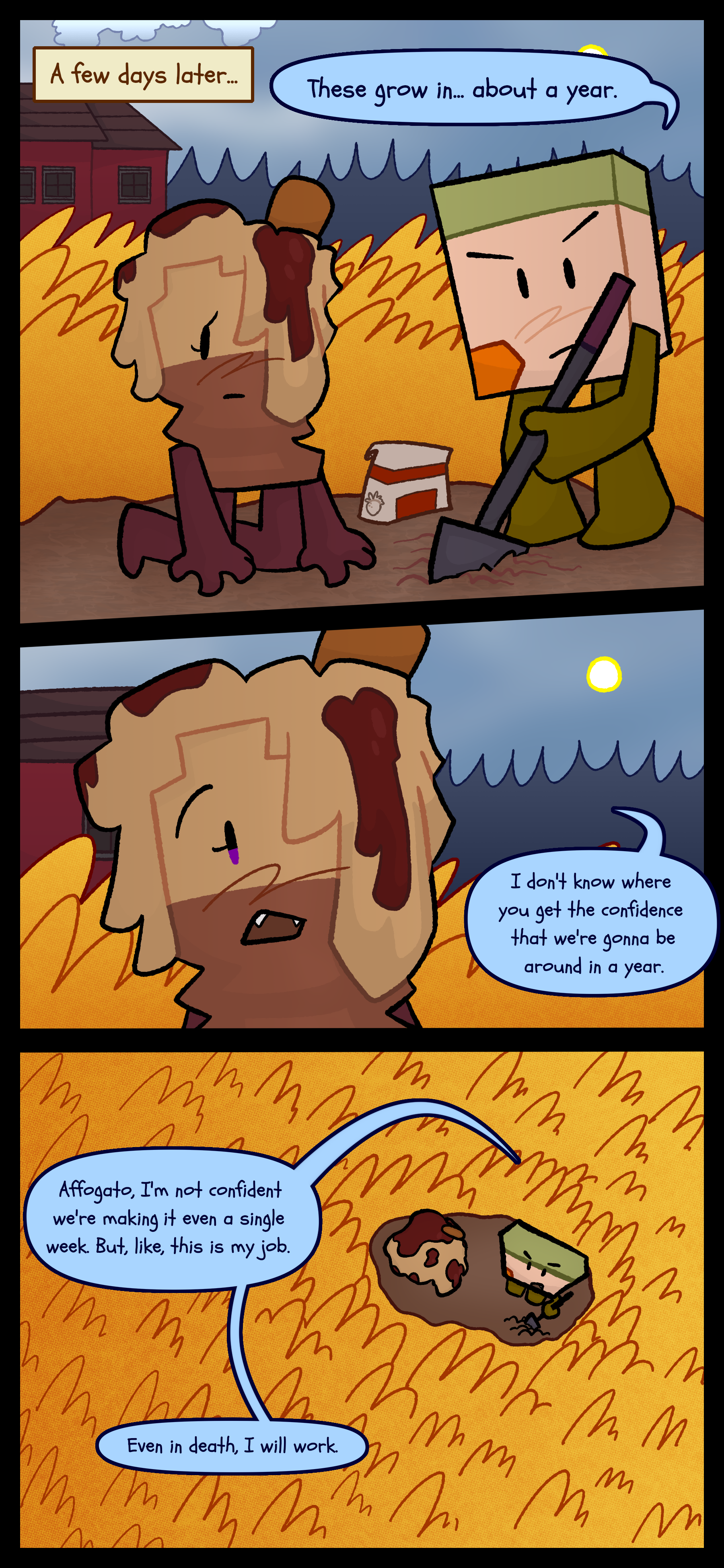 A few days later Avery and Lance are in a field of tall yellow grass. Lance is busy tilling the dirt to plant seeds while Avery watches. Lance tells her "These grow in about a year." Avery says "I don't know where you get the confidence that we're gonna be around in a year." Lance responds "Affogato I'm not confident we're making it even a single week. But like this is my job. Even in death I will work."