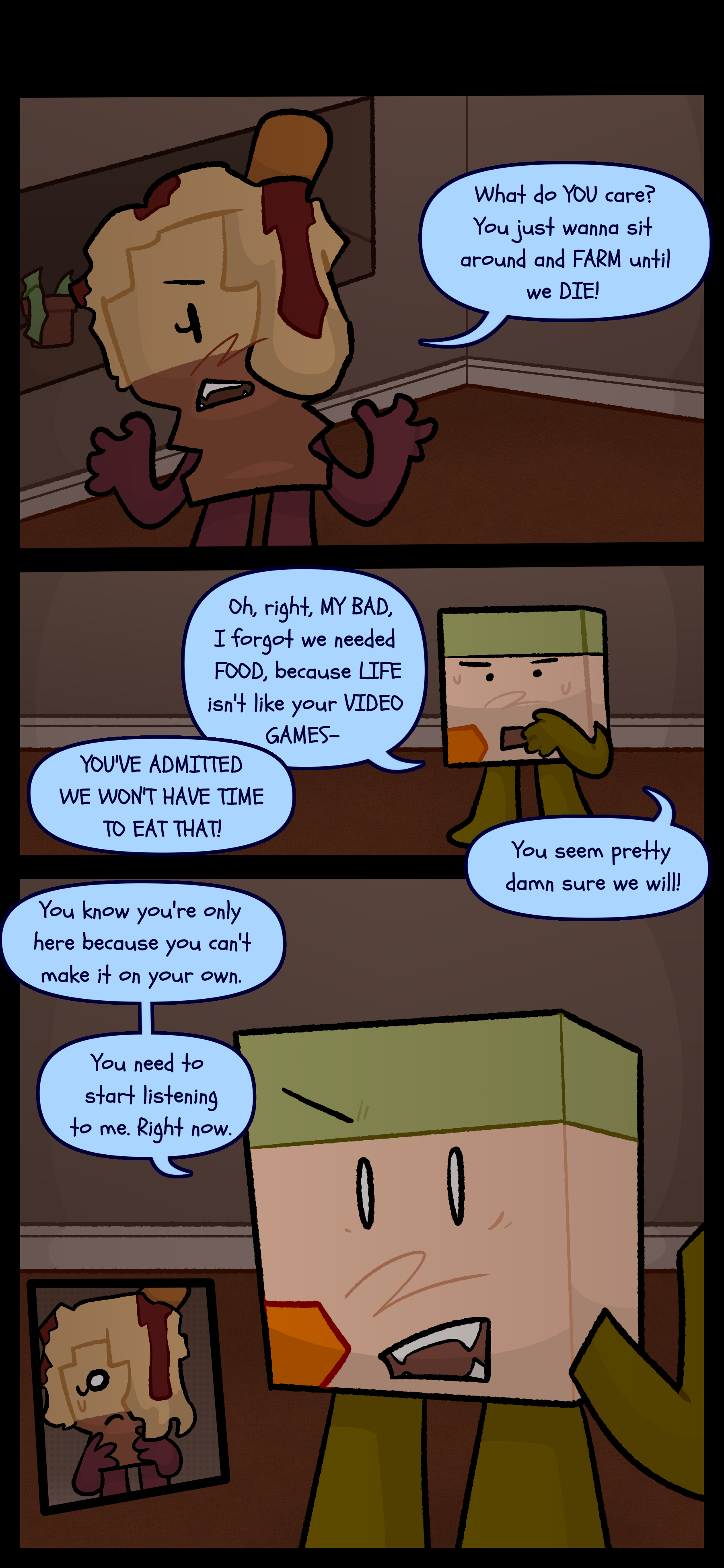 Later Avery and Lance are inside currently in an argument. Avery says "What do you care? You just wanna sit around and farm until we die!" Lance responds "Oh right my bad! I forgot we needed food because life isn't like your video games!" Avery butts in with "You've admitted we won't have time to eat that!" to which Lance replies "You seem pretty damn sure we will! You know you're only here because you can't make it on your own. You need to start listening to me. Right now." Avery looks shocked.