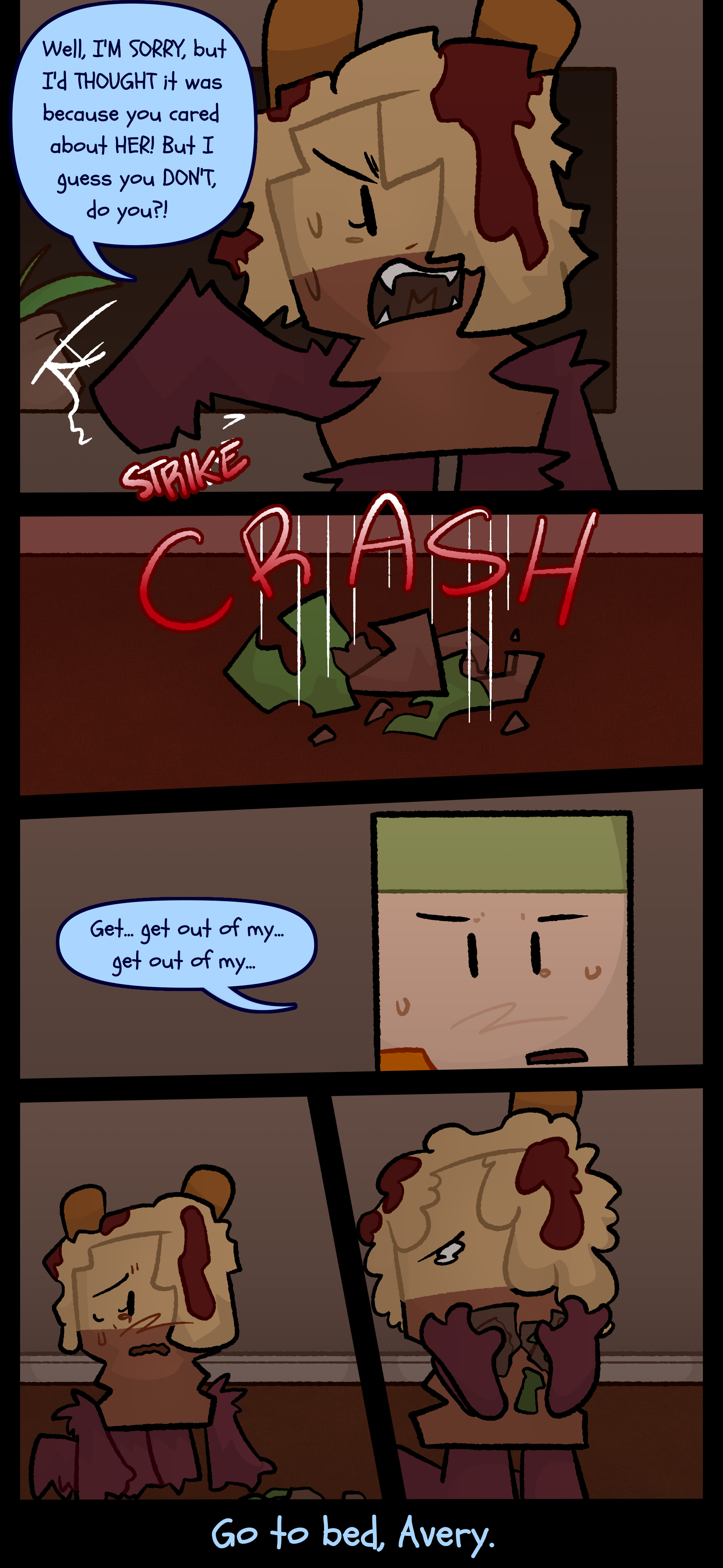 Avery switches to therian form as she yells "Well I'm sorry but I'd thought it was because you cared about her! But I guess you don't do you?!" Avery pushes a plant pot which falls onto the floor and shatters. Lance with a tear forming in one of his eyes stutters "Get... Get out of my... Get out of my..." Avery switches out of therian form as she gets on the ground to retrieve the shattered pot with tears in her eyes. Lance mutters "Go to bed, Avery."