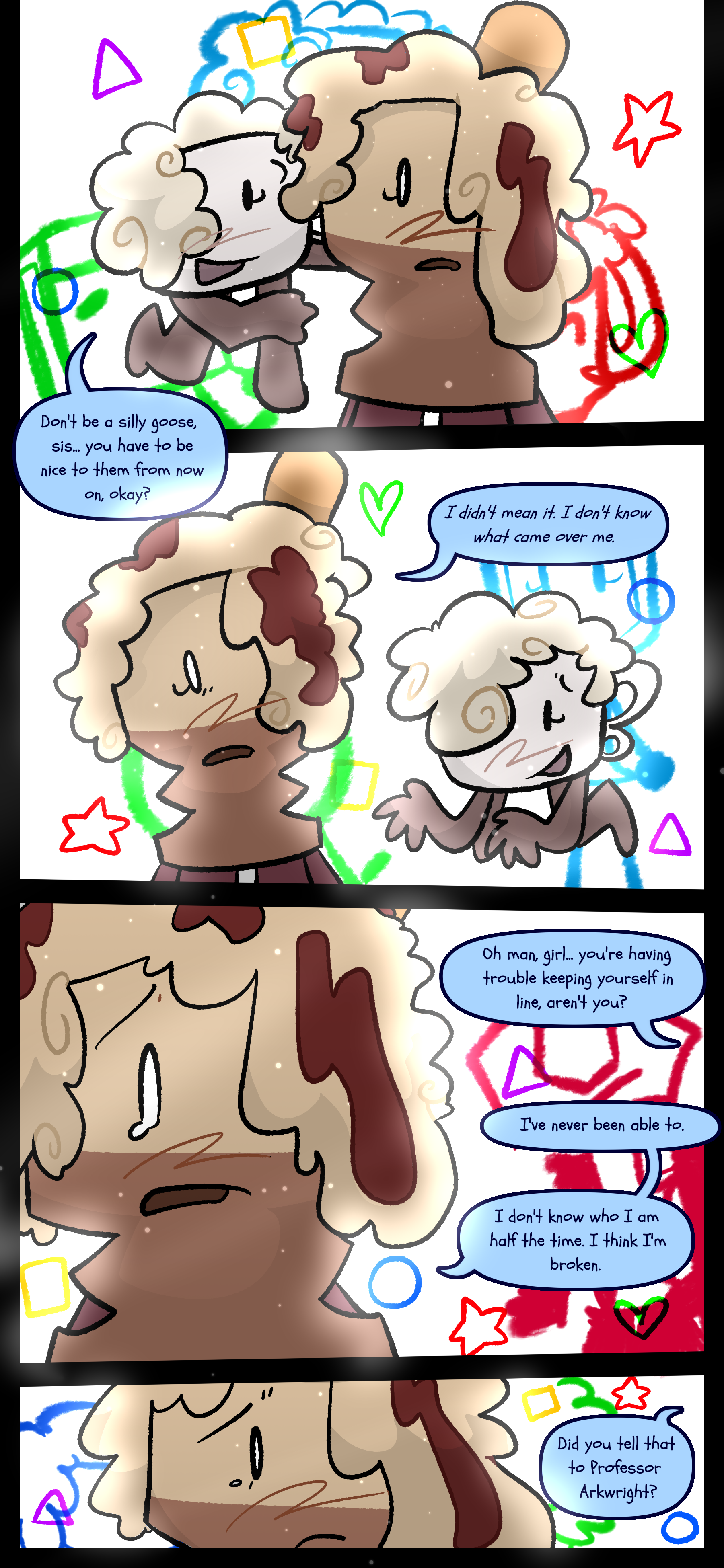 As memories float around Avery Lora says "Don't be a silly goose sis. You have to be nice to them from now on okay?" Avery responds "I didn't mean it. I don't know what came over me." Lora says "Oh man girl. You're having trouble keeping yourself in line aren't you?" to which Avery responds "I've never been able to. I don't know who I am half the time. I think I'm broken." Her sister asks "Did you tell that to Professor Arkwright?"