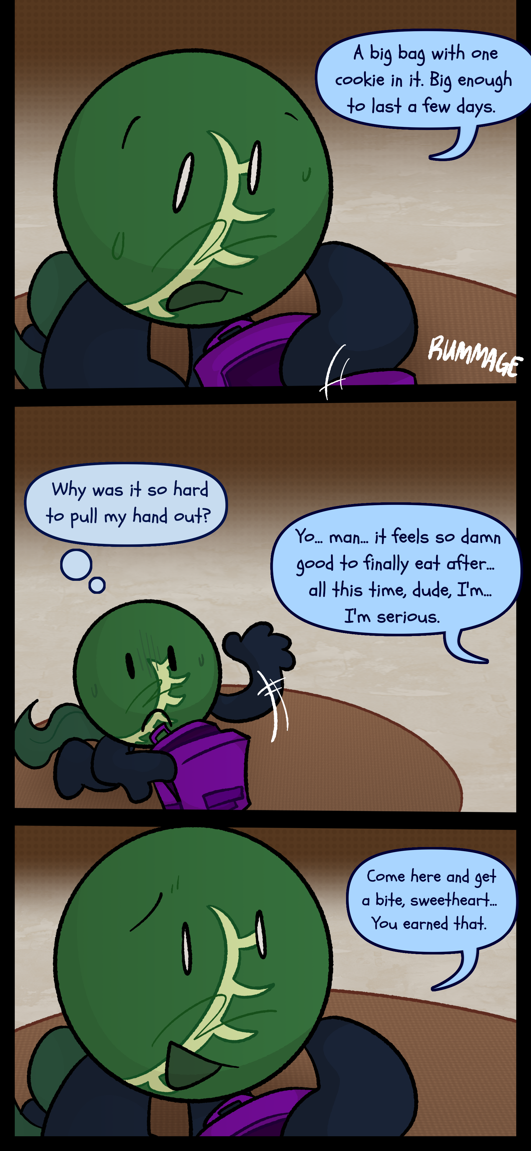 Monroe stuffs the remains of the object into the purple backpack they obtained from the campsite and mutters "A big bag with one cookie in it. Big enough to last a few days." He wonders why it was so hard for him to pull his hand out but is interrupted by Abraham saying "Yo man. It feels so damn good to finally eat after all this time dude. I'm... I'm serious." Monroe responds "Come here and get a bite sweetheart. You earned that."