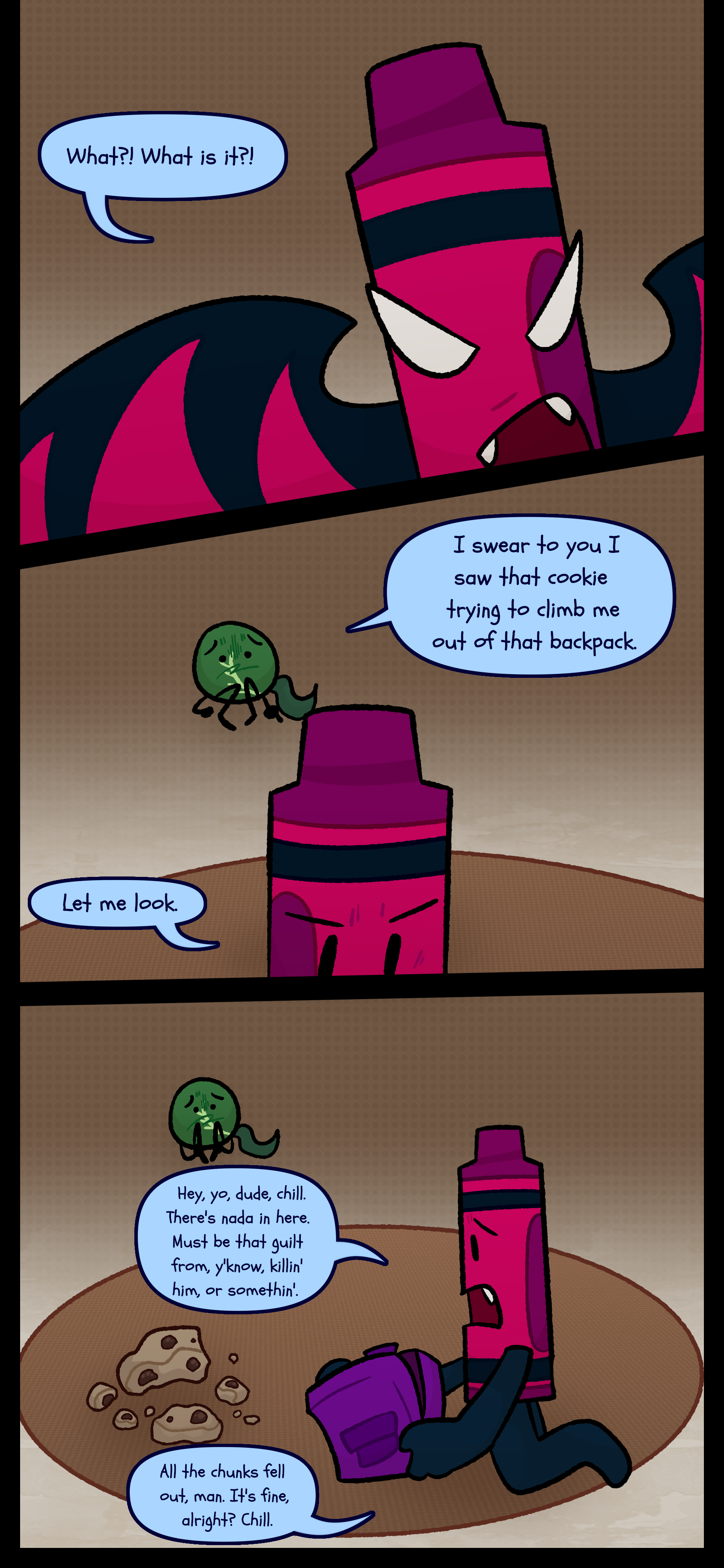 Abraham in his therian form asks "What?! What is it?!" Monroe cowering mutters "I swear to you I saw that cookie trying to climb me out of that backpack." Abraham mutters "Let me look" and empties the backpack to find nothing except the cookie there. He says "Hey yo dude chill! There's nada in here. Must be that guilt from you know killing him or something. All the chunks fell out man. It's fine alright? Chill."