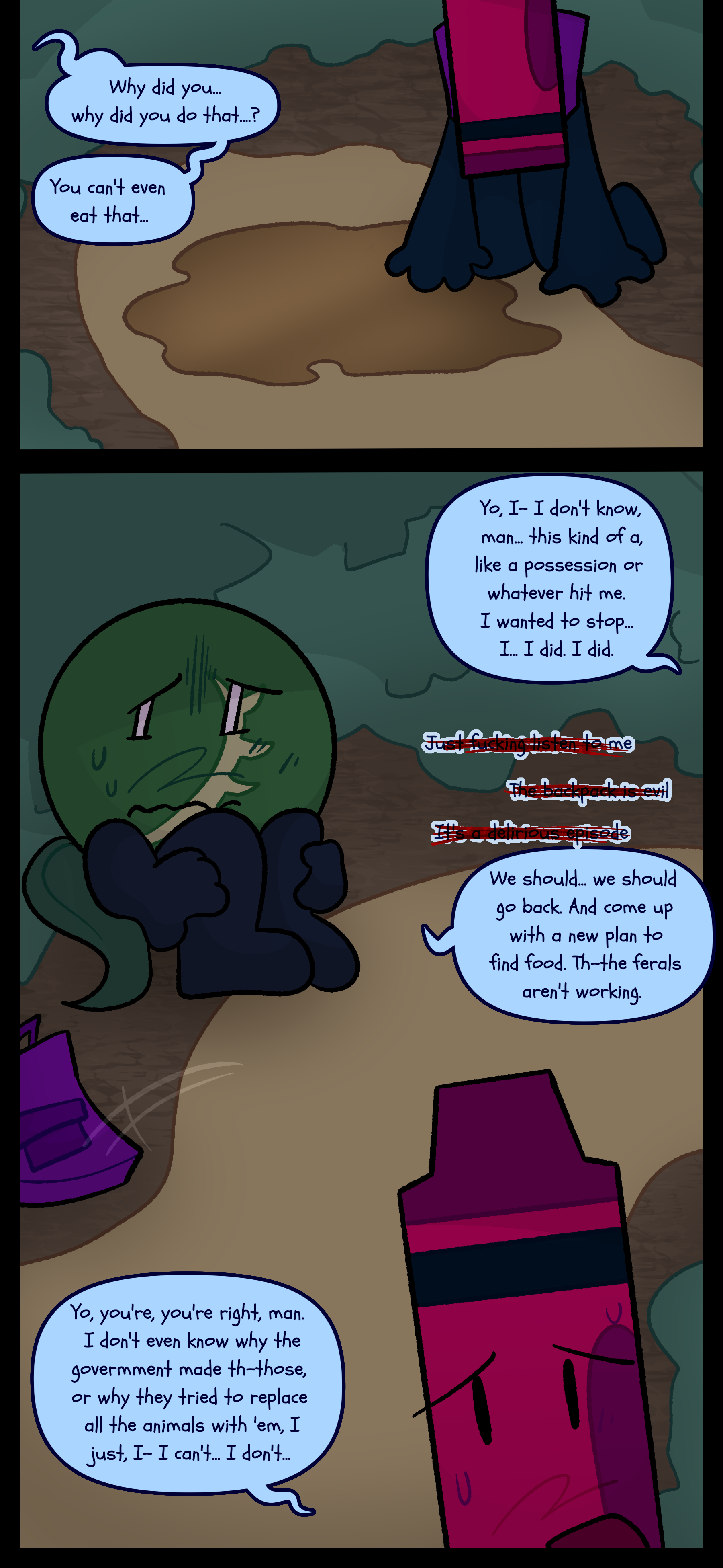 Abraham kneels over the puddle that was the feral object. Monroe mutters "Why did you... Why did you do that? You can't even eat that..." Abraham stutters "Yo I- I don't know man. This kind of a like a possession or whatever hit me. I wanted to stop. I... I did. I did." Monroe does not know whether to say "Just fucking listen to me" "The backpack is evil" or "It's a delirious episode" but he says "We should... We should go back. And come up with a new plan to find food. The- The ferals aren't working. Abraham tosses the purple backpack on the ground and responds "Yo you're you're right man. I don't even know why the government made th- those or why they tried to replace all the animals with them. I just I- I can't... I don't..."