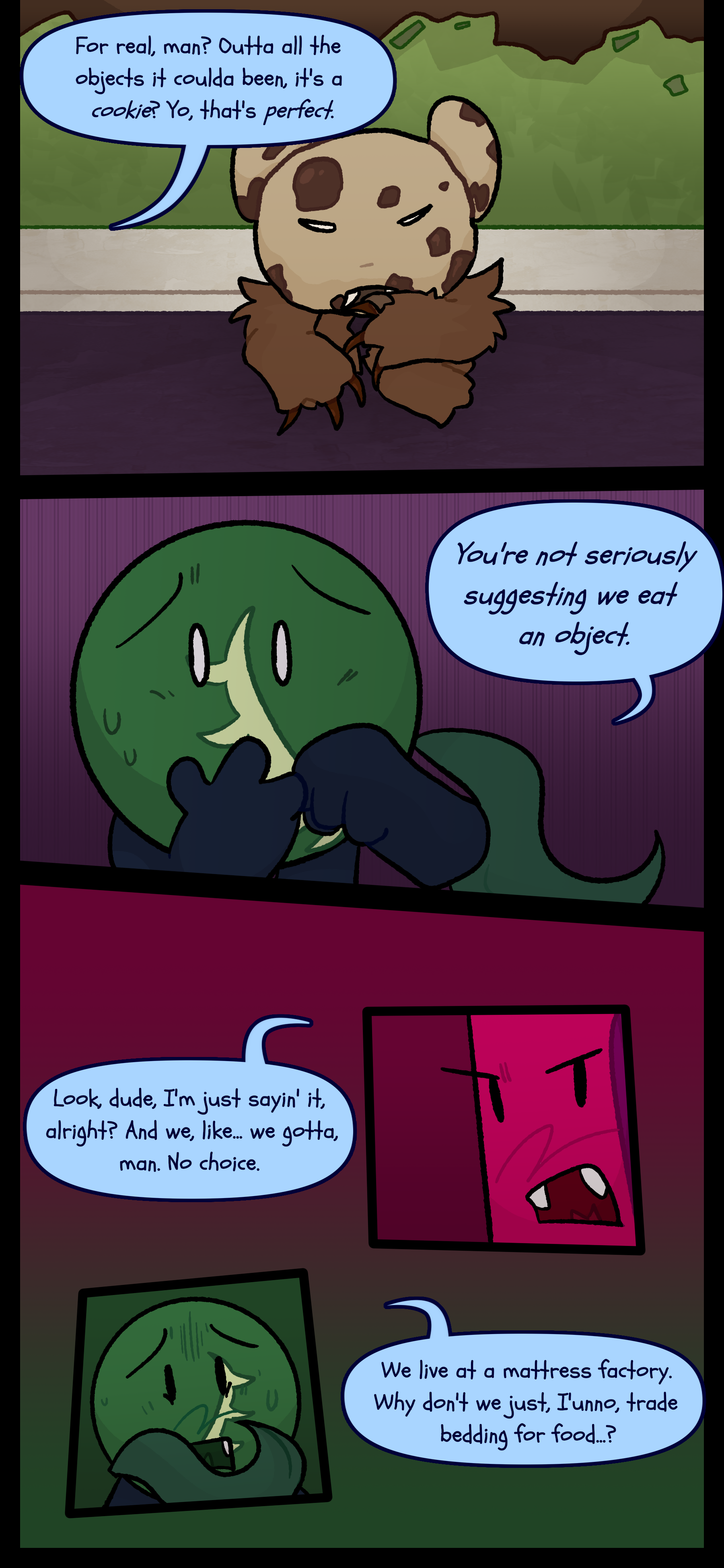 Abraham chuckles "For real man? Outta all the objects it coulda been it's a cookie? Yo that's perfect." Monroe covers his mouth and asks "You're not seriously suggesting we eat an object." Abraham responds "Look dude I'm just saying it alright? And we like... we gotta man. No choice." Monroe reasons "We live in a mattress factory. Why don't we I don't know trade bedding for food?"