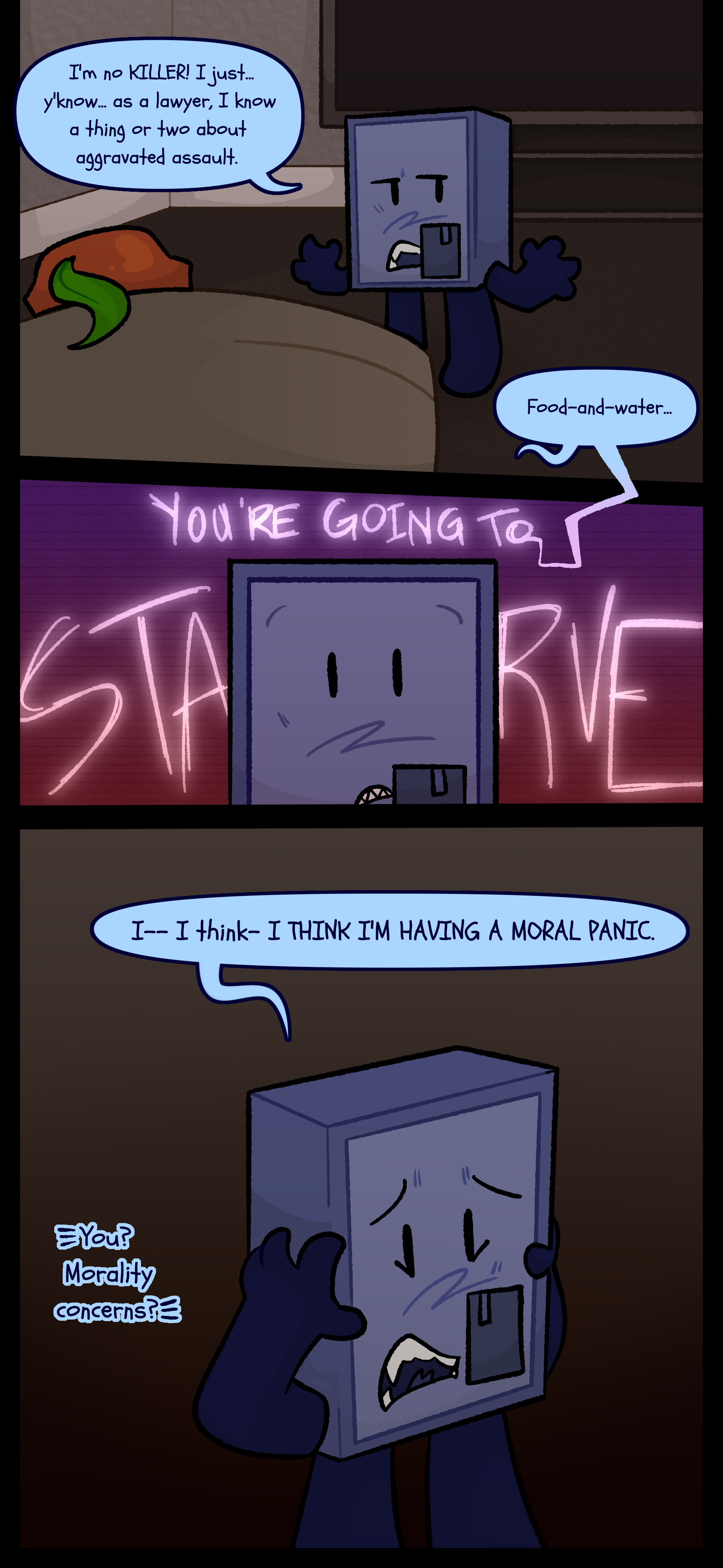 Montag continues "I'm no KILLER! I just y'know. As a lawyer I know a thing or two about aggravated assault." Keiji says, "Food and water..." The thought of her starving crosses his mind and he puts his hands to his head and yells "I... I think... I THINK I'M HAVING A MORAL PANIC." Esme signs "You? Morality concerns?"