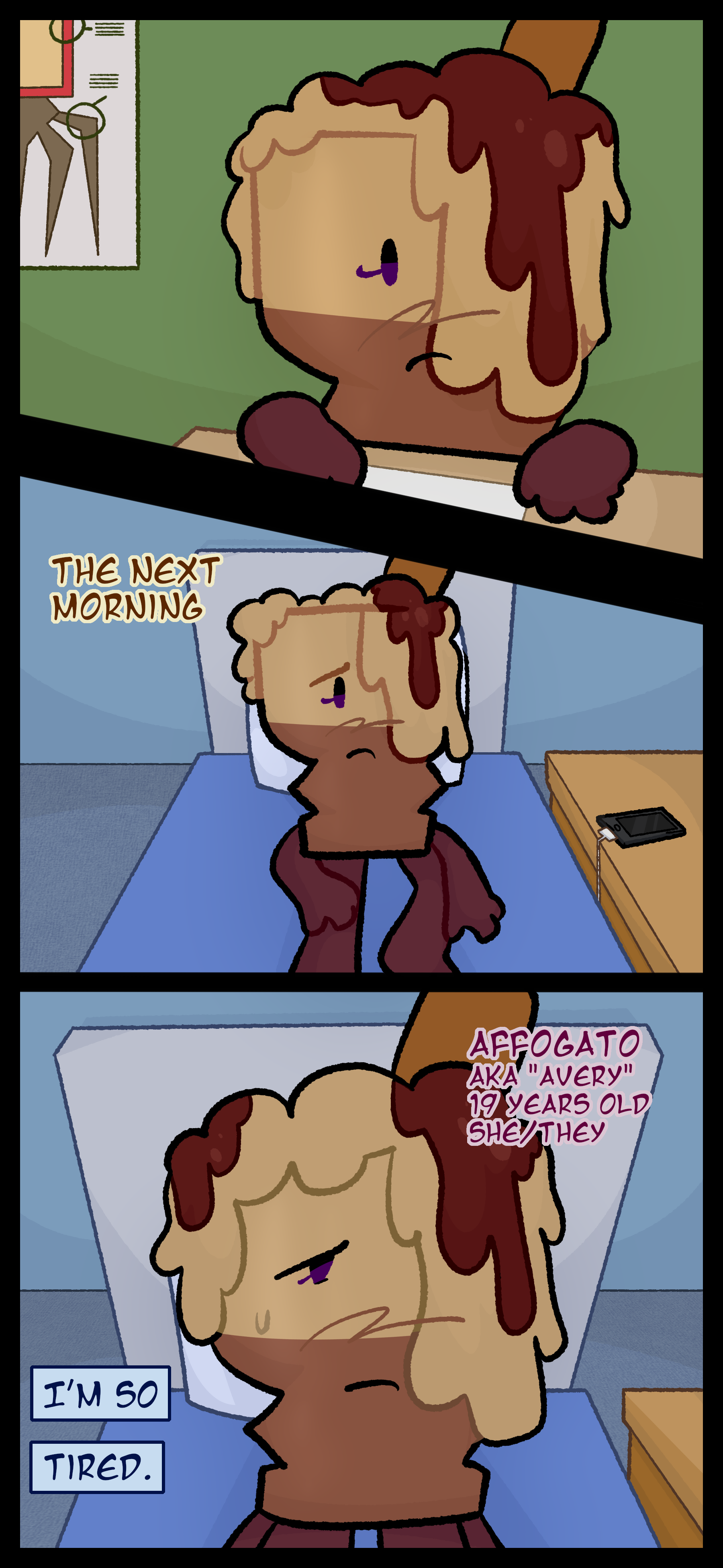 An object is seen at a desk in a classroom. A poster with labels towards a letter block object's therian features is seen in the background. The same object is seen in their bed the next morning with an unwilling expression in their face and a phone charging on the nightstand next to their bed. The object, named Avery, also known as Affogato, aged 19, pronouns she/her and they/them, thinks to herself, "I'm... tired."