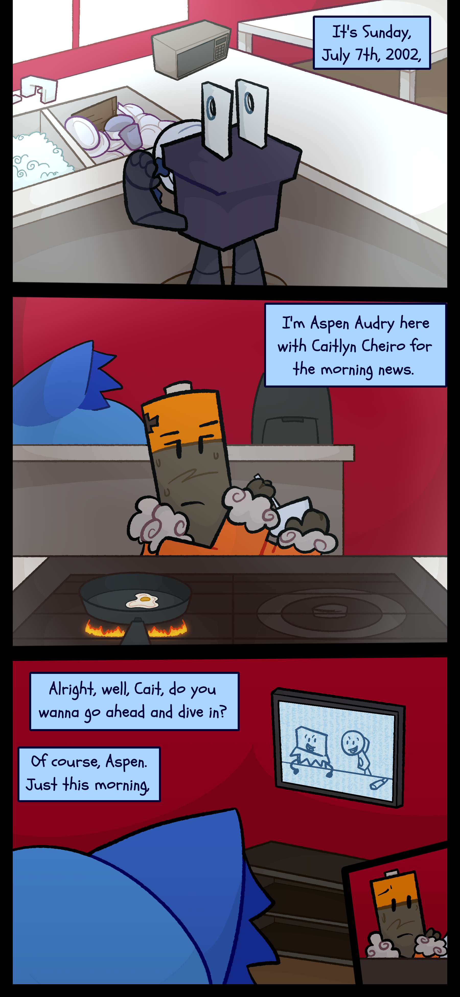 In the past Pepper is seen cleaning dishes. Peter with an orange house coat is standing in front of a stove. Blaire watches the TV as it plays. "It's Sunday July 7th 2002. I'm Aspen Audry here with Caitlyn Cheiro for the morning news. Alright well Cait do you wanna go ahead and dive in?" The other reporter responds "Of course Aspen. Just this morning..." Peter looks over.