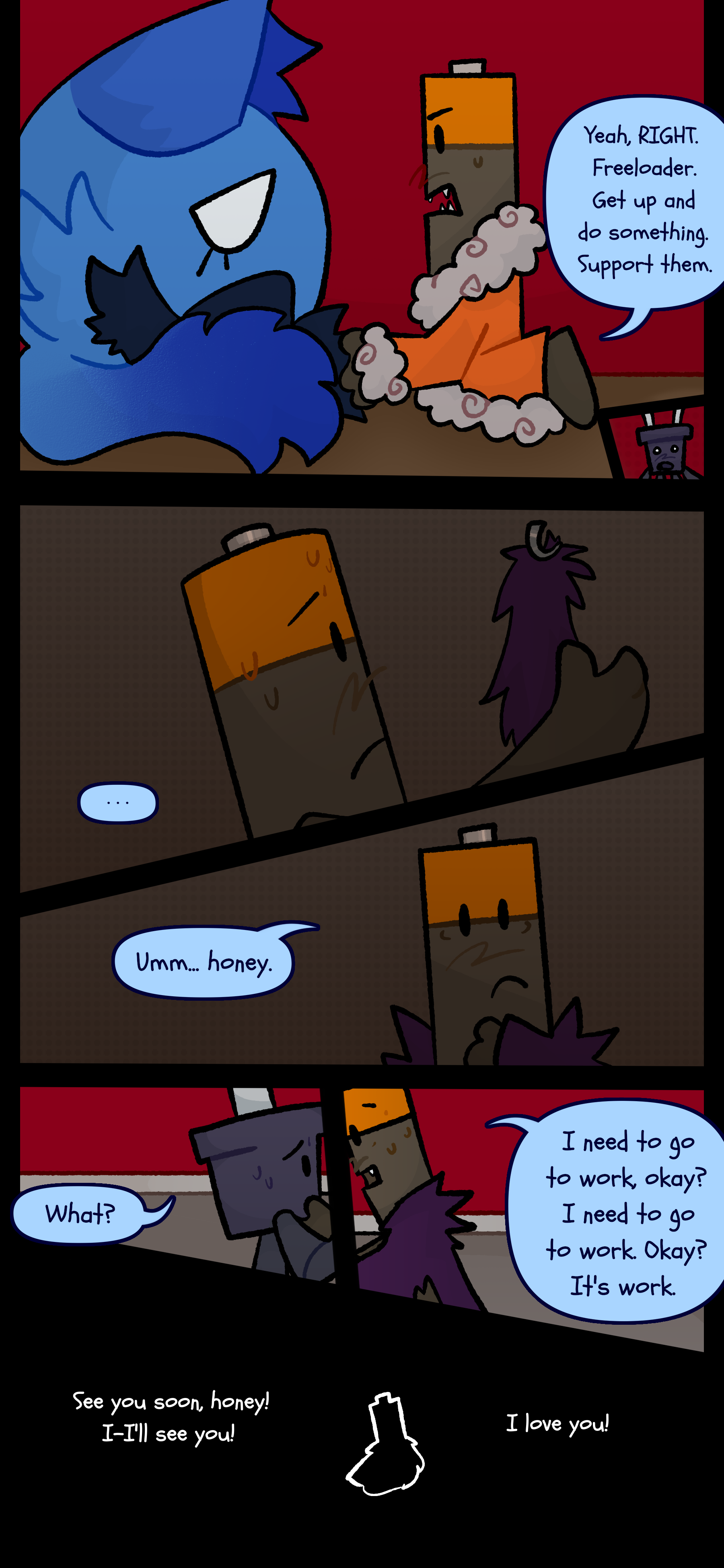 Peter looks at her and scolds "Yeah RIGHT. Freeloader. Get up and do something. Support them." Later Peter is seen without his house coat looking at a coat on a rack in worry. He grabs his coat and says to Pepper "Umm... honey." They ask "What?" and he responds "I need to go to work okay? I need to go to work. Okay? It's work." As Peter walks away Pepper says "See you soon honey! I-I'll see you! I love you!"