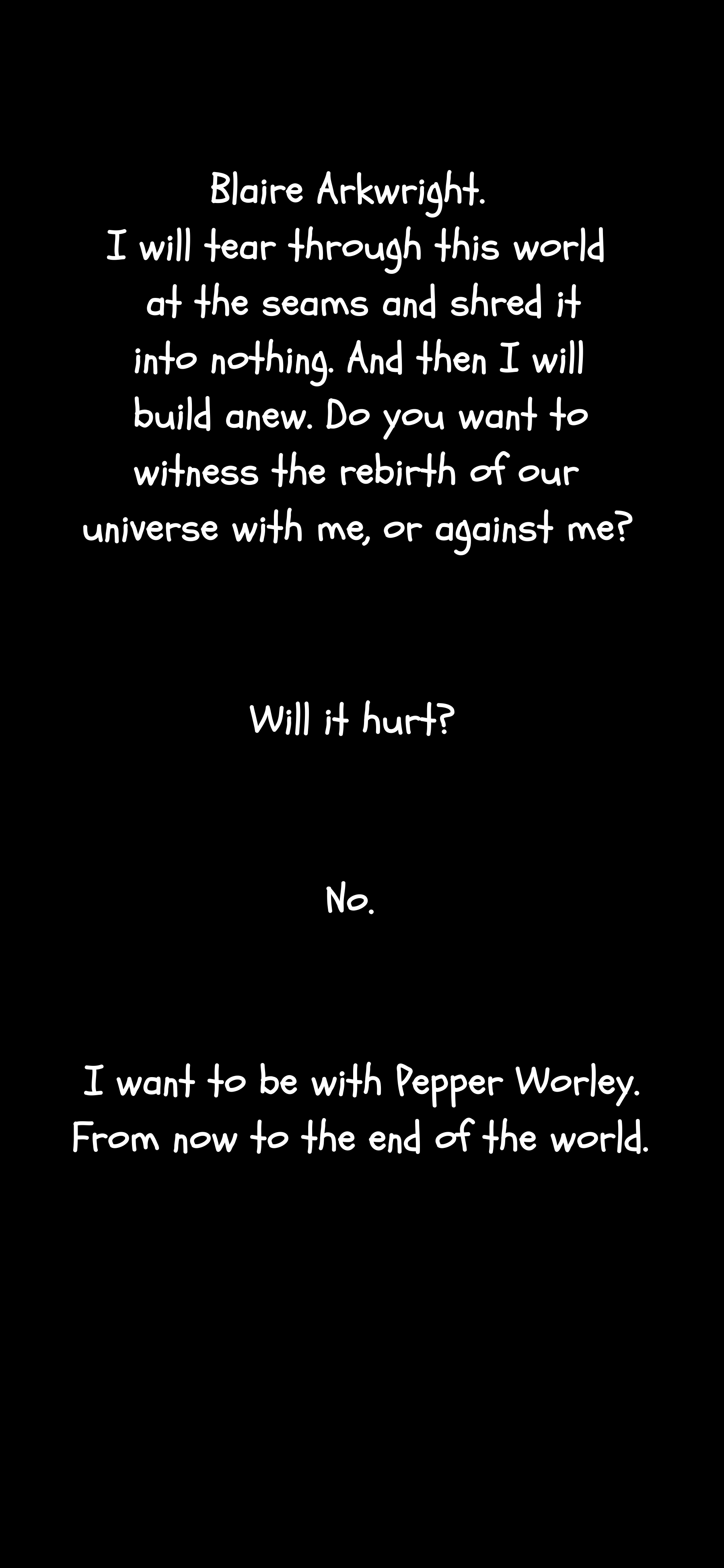 A dialogue can be seen. "Blaire Arkwright. I will tear through this world at the seams and shred it into nothing. And then I will build anew. Do you want to witness the rebirth of our universe with me or against me?" She asks "Will it hurt?" and is met with a "No." She continues "I want to be with Pepper Worley. From now to the end of the world."