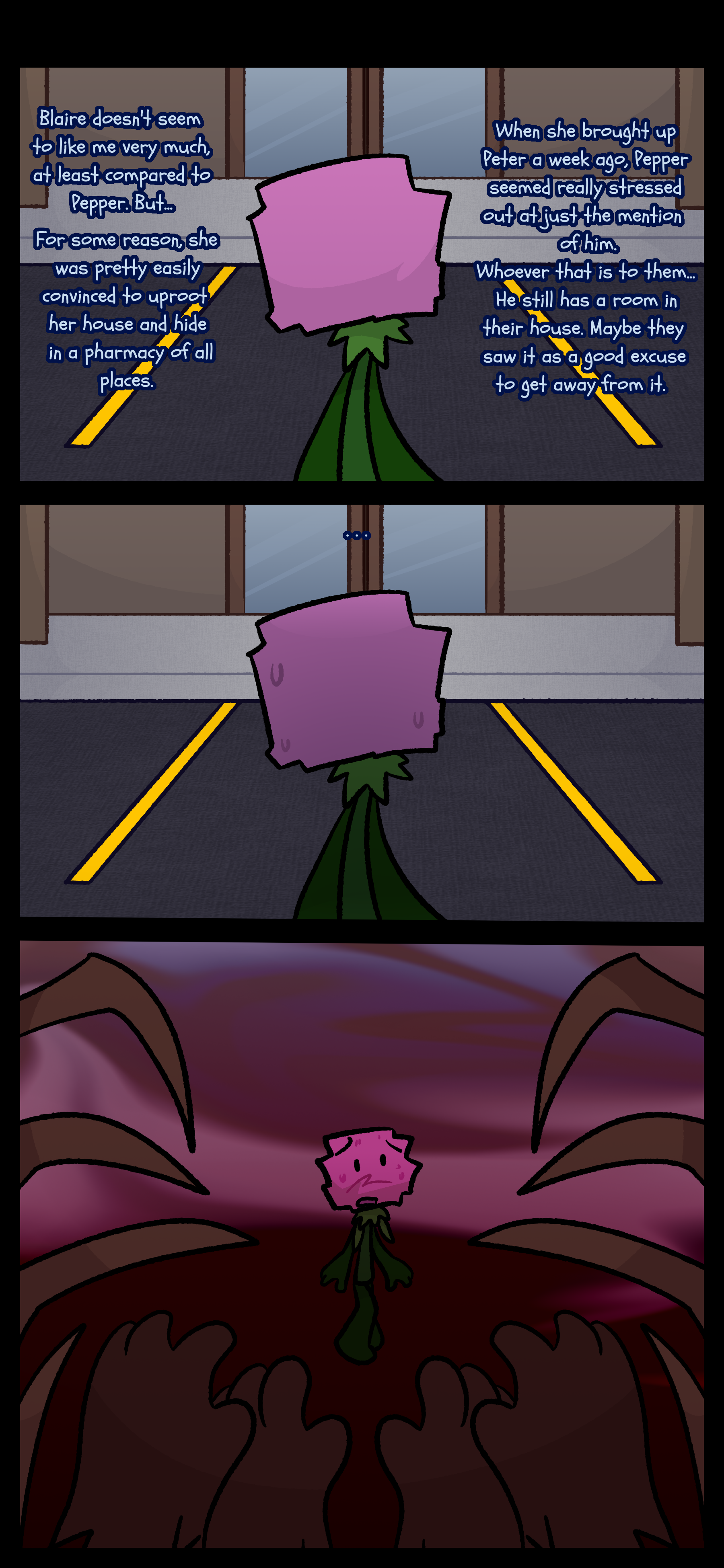 Minerva can be seen by itself in front of a store. It thinks to itself "Blaire doesn't seem to like me very much at least compared to Pepper. But... for some reason she was pretty easily convinced to uproot her house and hide in a pharmacy of all places. When she brought up Peter a week ago Pepper seemed really stressed out at just the mention of him. Whoever that is to them... he still has a room in their house. Maybe they saw it as a good excuse to get away from it." Something appears from behind Minerva and it looks back in fear. It sees hands and spider legs.