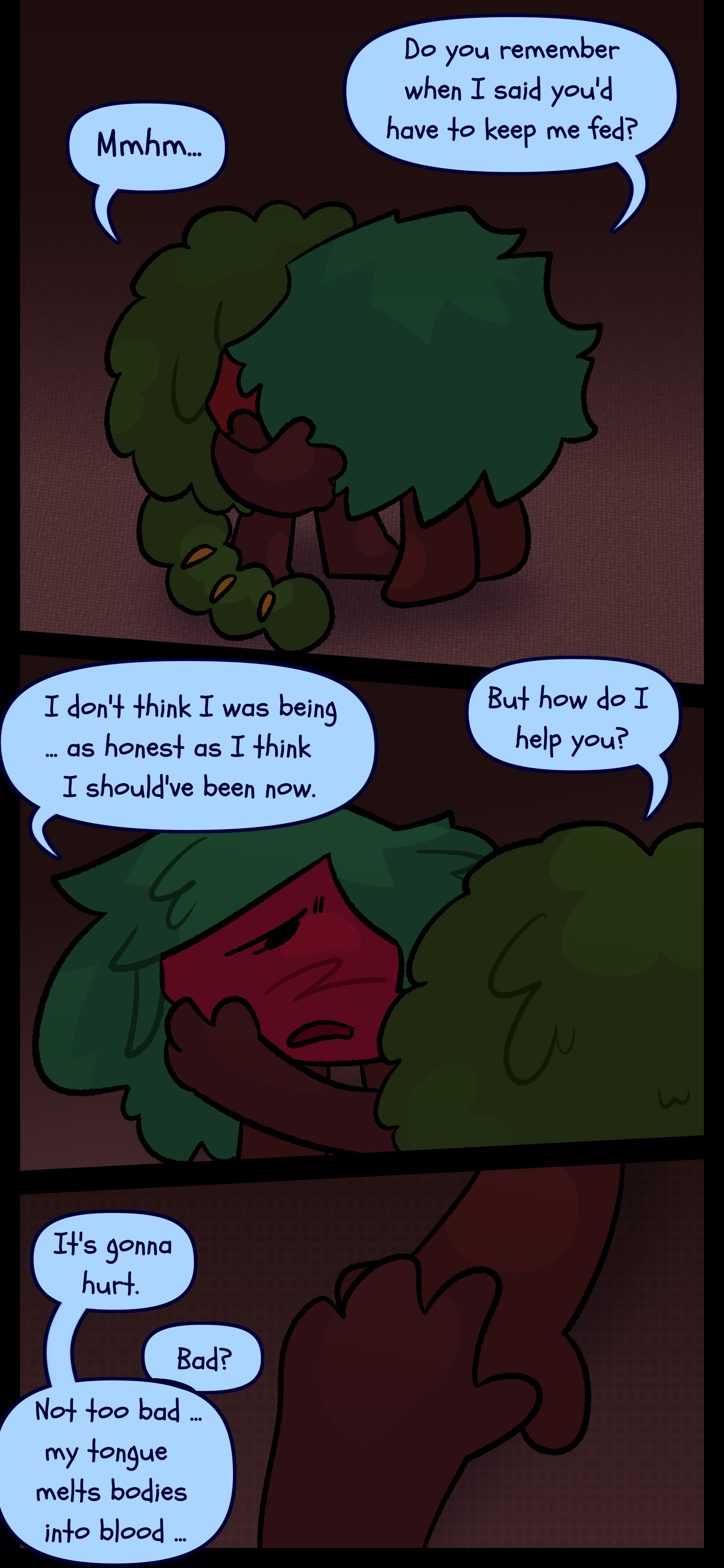 Kate goes up to Gloomy and mutters "Do you remember when I said you'd have to keep me fed?" Gloomy says "Mmhm..." and Kate continues "I don't think I was being... as honest as I think I should've been now." Gloomy asks "But how do I help you?" Kate responds "It's gonna hurt." Gloomy asks "Bad?" and Kate says "Not too bad... my tongue melts bodies into blood..."