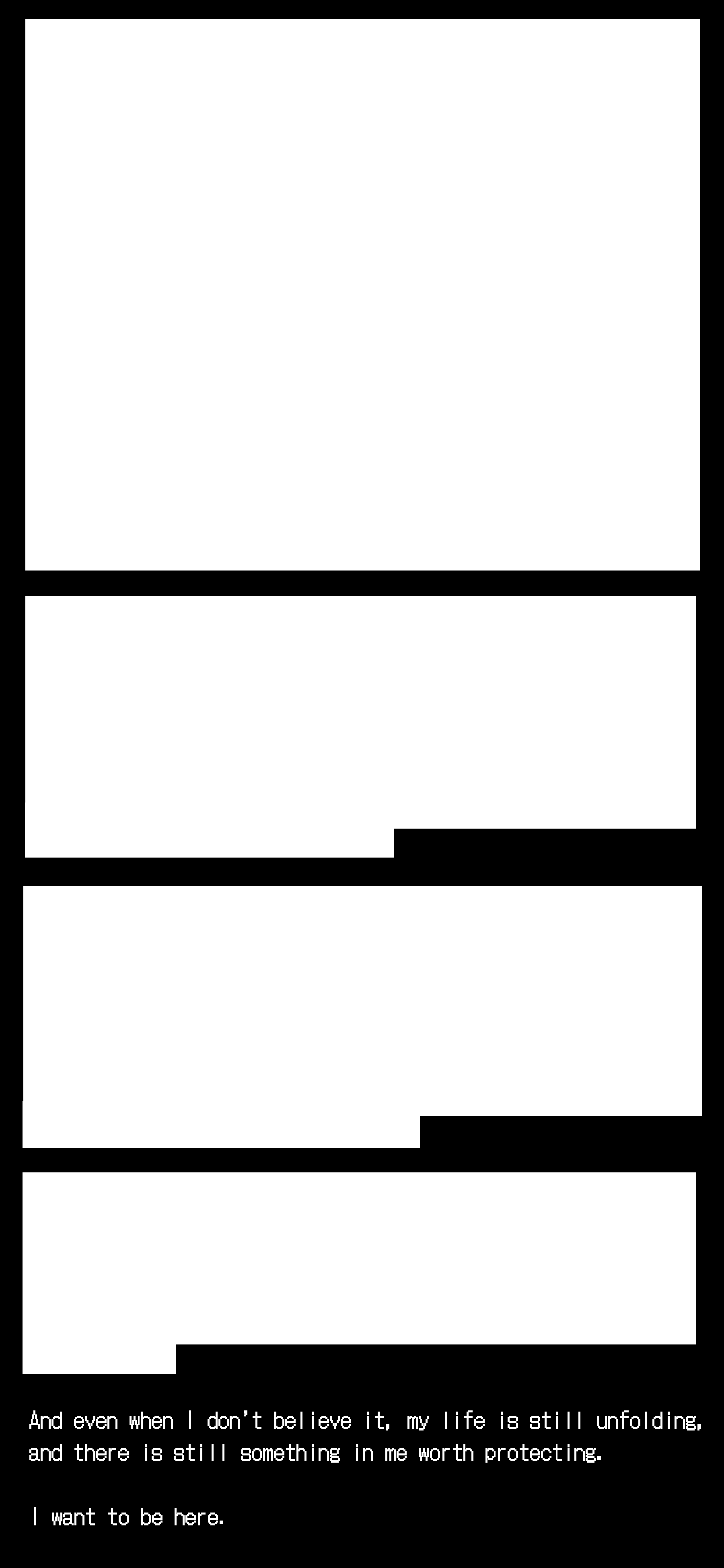 Paragraphs of text are censored on a black screen. The last part reads "And even when I don't believe it my life is still unfolding and there is still something in me worth protecting. I want to be here." Paragraphs of text are censored on a black screen. The last part reads "And even when I don't believe it my life is still unfolding and there is still something in me worth protecting. I want to be here."