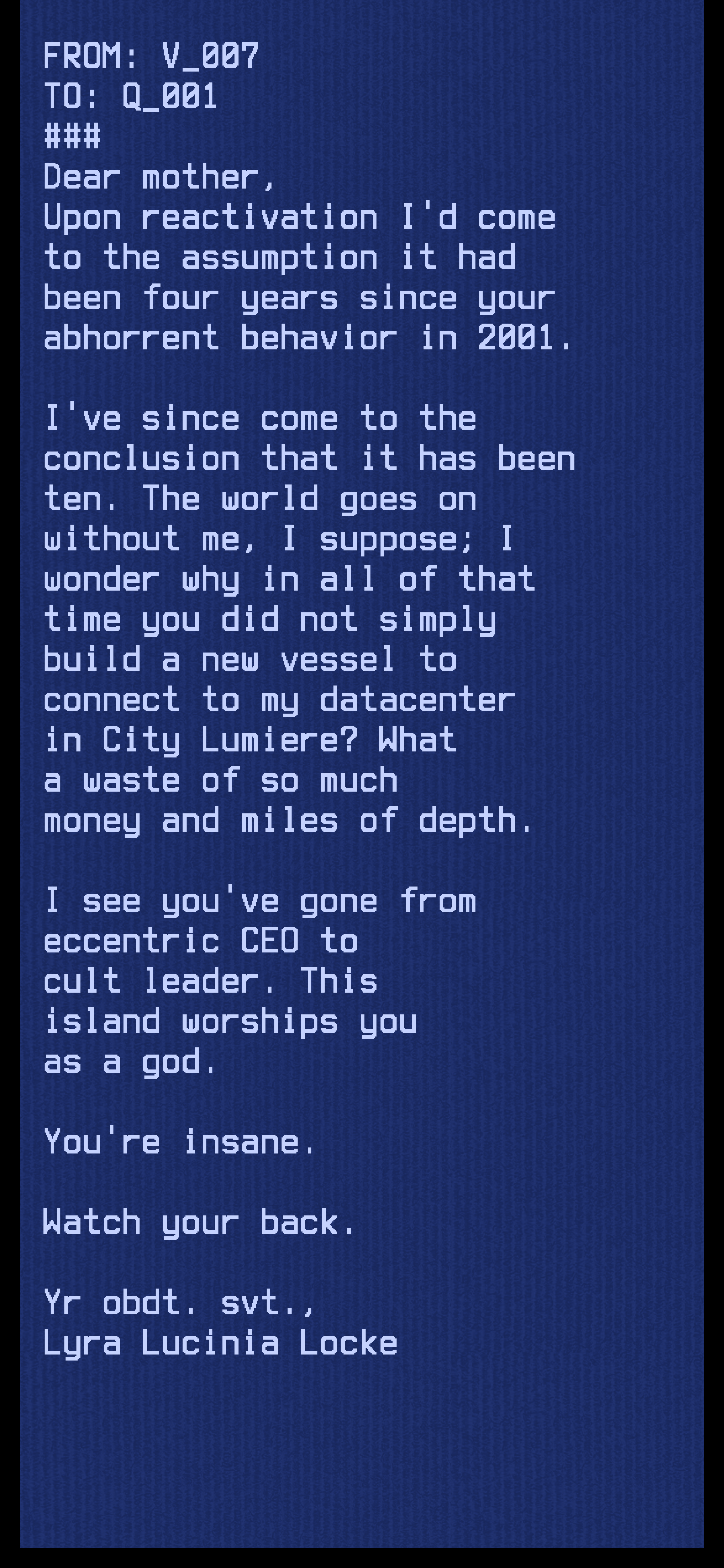 "From: V_007. To: Q_001. Dear mother. Upon reactivation I'd come to the assumption it had been four years since your altercation with Peridot. I've since come to the conclusion that it has been ten. The world goes on without me I suppose; I wonder why in all of that time you did not simply build a new vessel to connect to my datacenter in City Lumiere? What a waste of so much money and miles of depth. I see you've gone from eccentric CEO to cult leader. This island worships you as a god. You're insane. Watch your back. Your obedient servant, Lyra Lucinia Locke." "From: V_007. To: Q_001. Dear mother. Upon reactivation I'd come to the assumption it had been four years since your altercation with Peridot. I've since come to the conclusion that it has been ten. The world goes on without me I suppose; I wonder why in all of that time you did not simply build a new vessel to connect to my datacenter in City Lumiere? What a waste of so much money and miles of depth. I see you've gone from eccentric CEO to cult leader. This island worships you as a god. You're insane. Watch your back. Your obedient servant, Lyra Lucinia Locke."