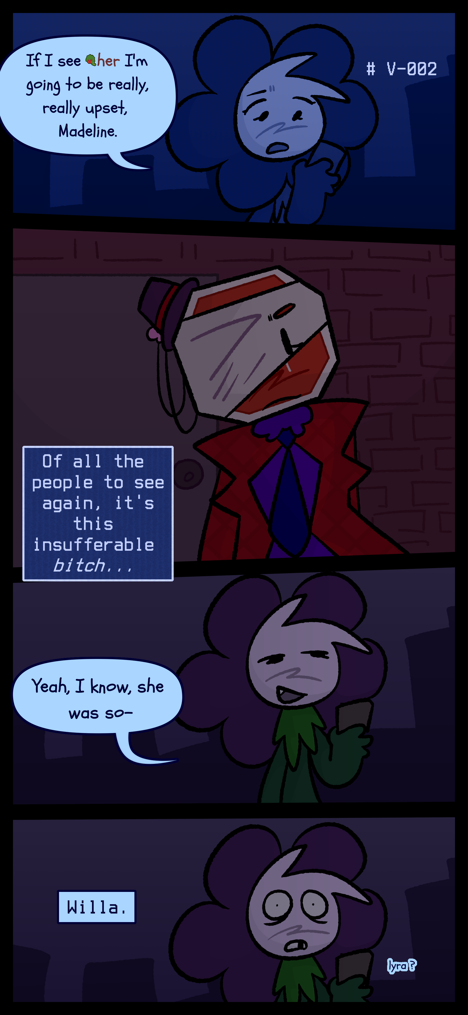 Willa is seen in the city at night with the label V-002 next to her. She speaks into a phone "If I see Gloomy I'm going to be really upset Madeline." Lyra now outside thinks to herself "Of all the people to see again it's this insufferable bitch..." Willa says smugly into the phone "Yeah I know she was so-" She stares in fear as she hears Lyra call her name. Willa is seen in the city at night with the label V-002 next to her. She speaks into a phone "If I see Gloomy I'm going to be really upset Madeline." Lyra now outside thinks to herself "Of all the people to see again it's this insufferable bitch..." Willa says smugly into the phone "Yeah I know she was so-" She stares in fear as she hears Lyra call her name.