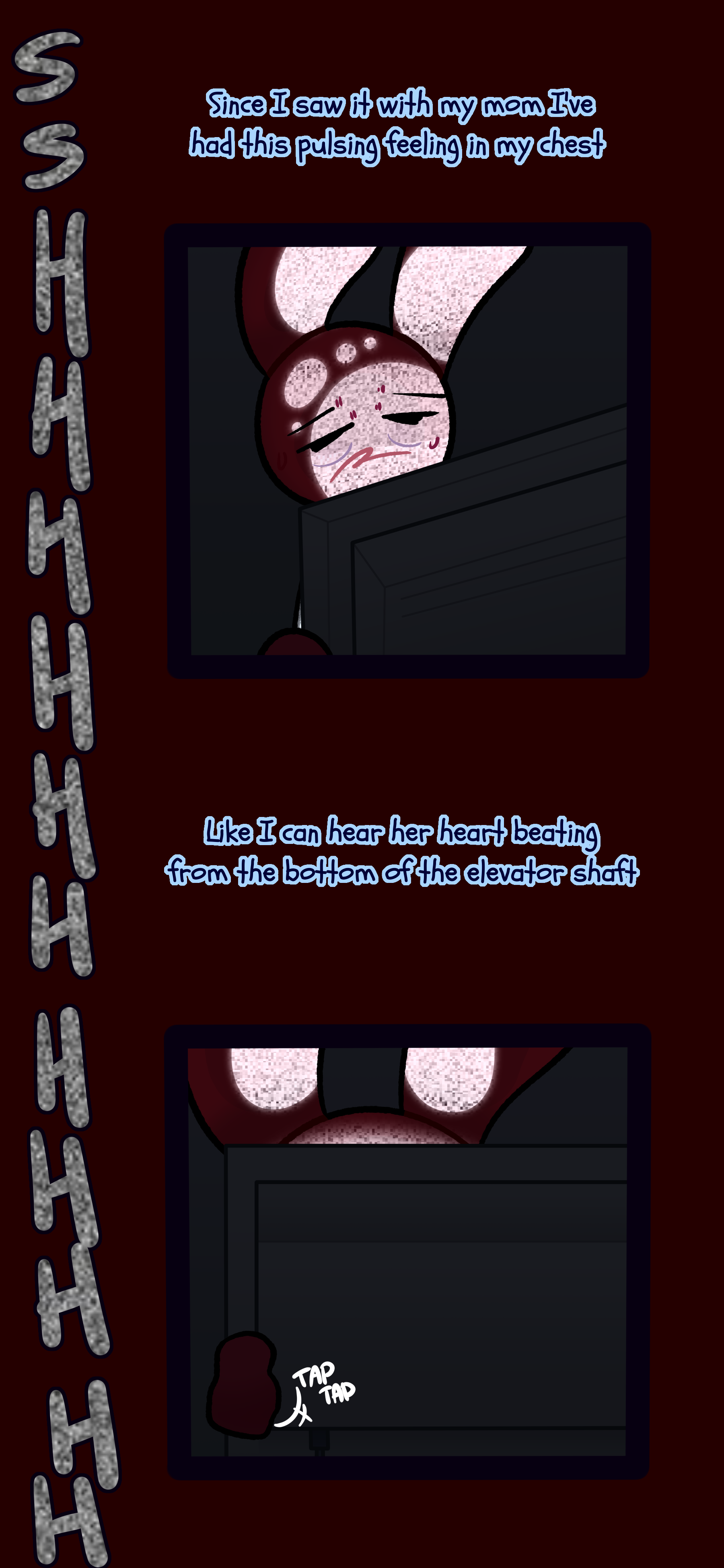 Caine stares at a screen full of static tired and sweating. He thinks to himself "Since I saw it with my mom I've had this pulsing feeling in my chest. Like I can hear her heart beating from the bottom of the elevator shaft."