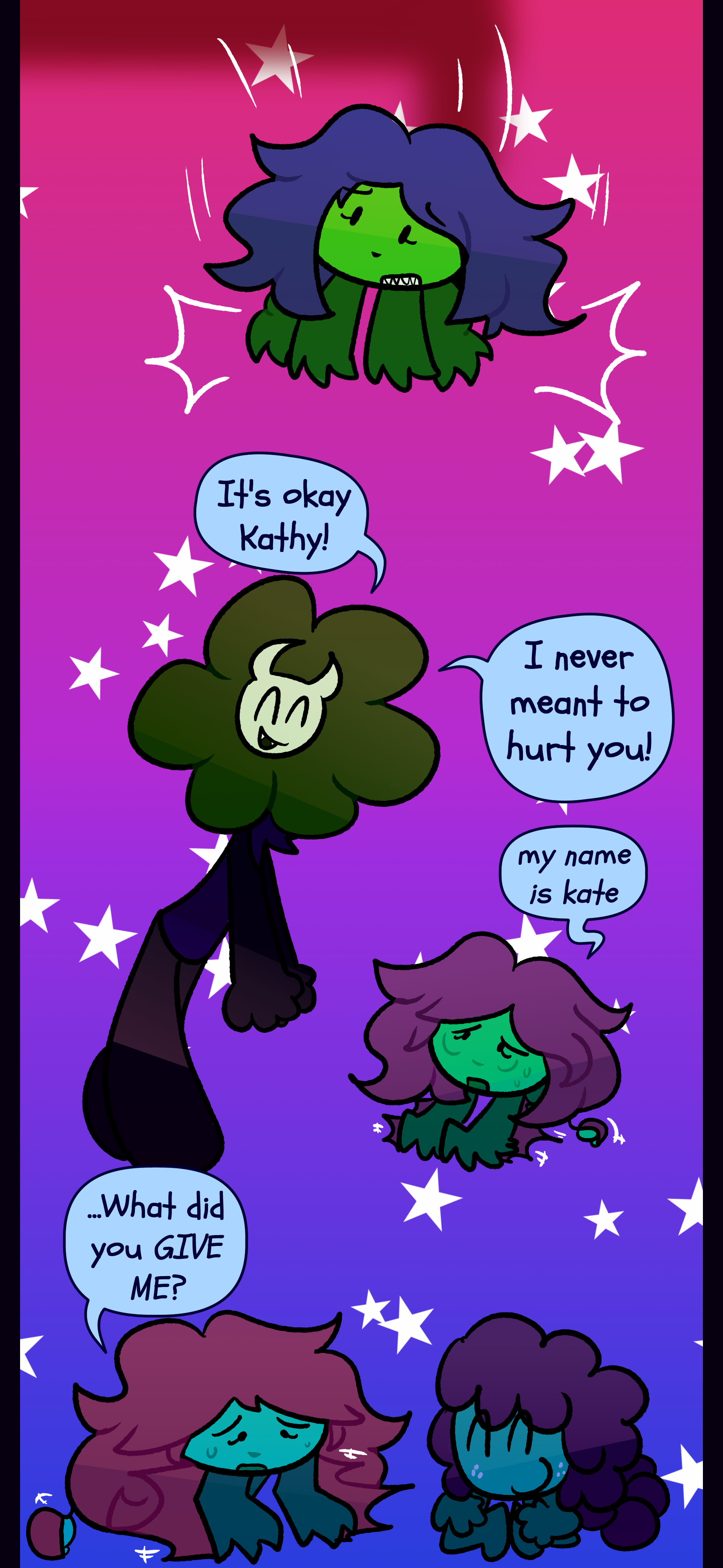 When she looks up she sees Willa. She cheerfully says "It's okay Kathy! I never meant to hurt you!" Kate responds "My name is Kate." She turns to Gloomy and asks "...What did you GIVE ME?" When she looks up she sees Willa. She cheerfully says "It's okay Kathy! I never meant to hurt you!" Kate responds "My name is Kate." She turns to Gloomy and asks "...What did you GIVE ME?"