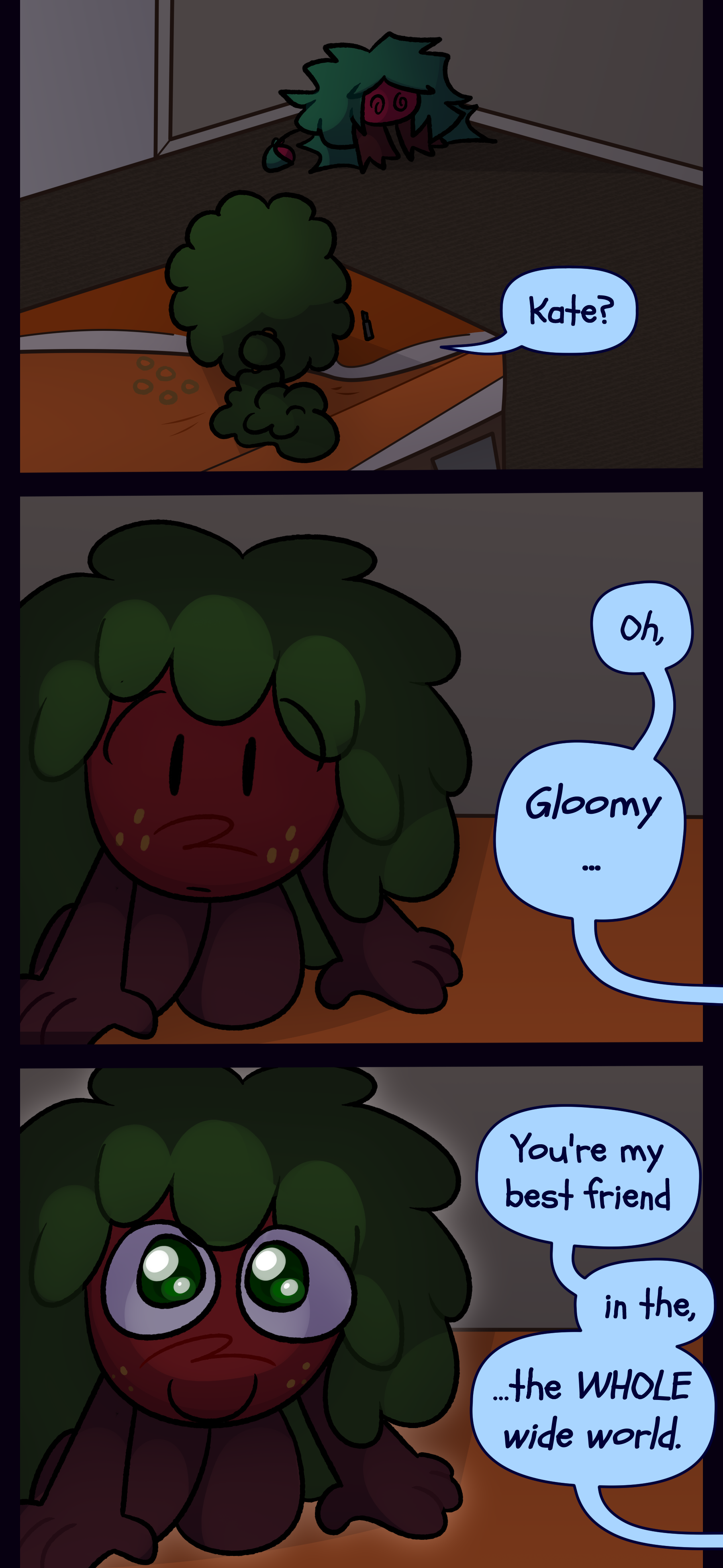 Kate can be seen in a regularly colored version of Gloomy's bedroom sitting in the corner. Gloomy concernedly asks "Kate?" She responds "Oh, Gloomy... You're my best friend... in the, the WHOLE wide world." Gloomy's eyes light up in delight. Kate can be seen in a regularly colored version of Gloomy's bedroom sitting in the corner. Gloomy concernedly asks "Kate?" She responds "Oh, Gloomy... You're my best friend... in the, the WHOLE wide world." Gloomy's eyes light up in delight.