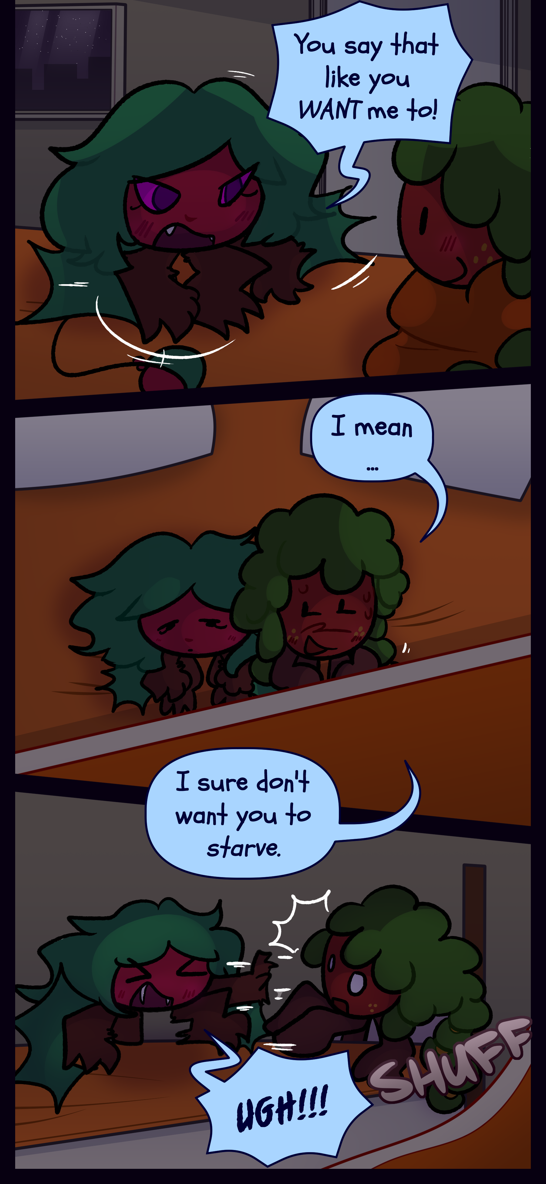 Kate responds "You say that like you WANT me to!" Gloomy now wrapped up in a large blanket says "I mean... I sure don't want you to starve." Kate shouts "UGH!!!" and pushes Gloomy away. Kate responds "You say that like you WANT me to!" Gloomy now wrapped up in a large blanket says "I mean... I sure don't want you to starve." Kate shouts "UGH!!!" and pushes Gloomy away.