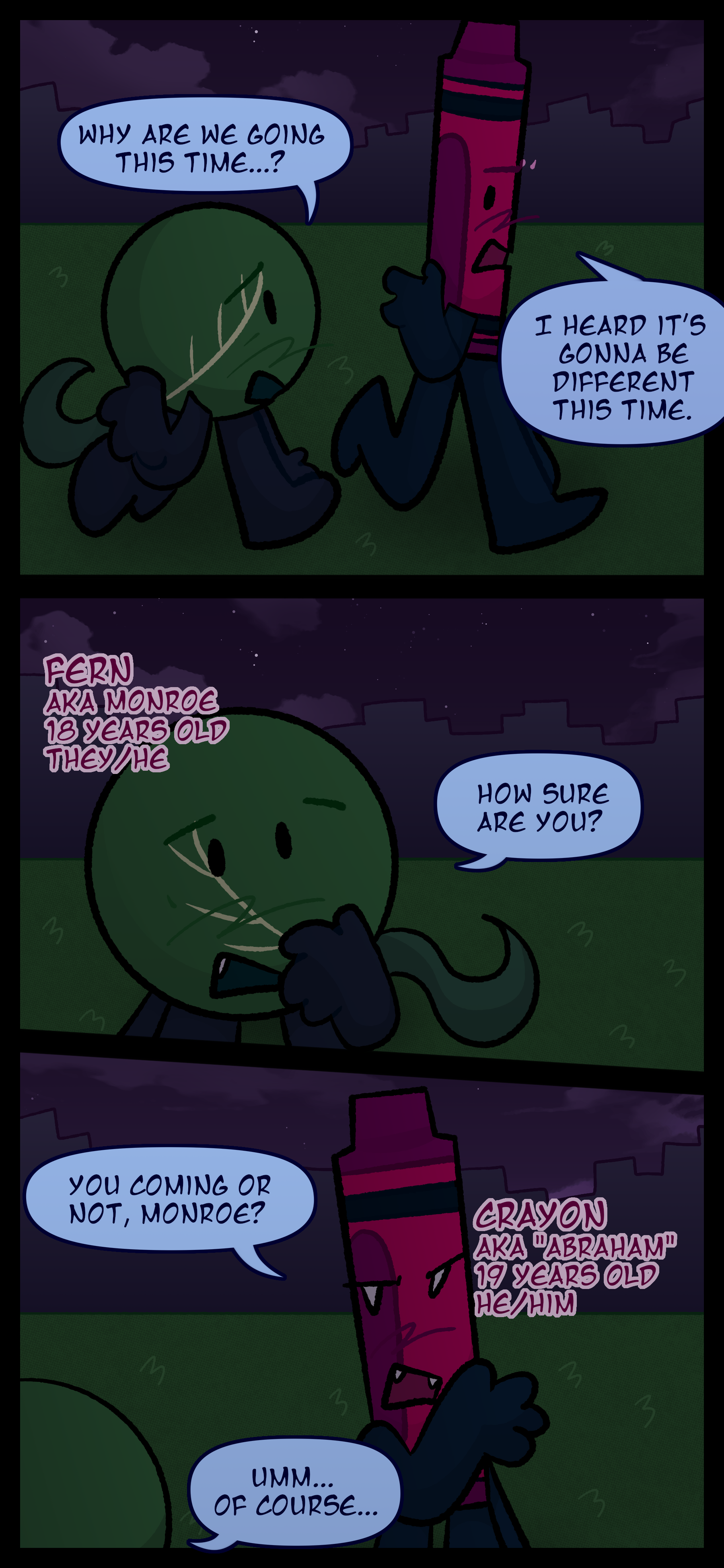 Two objects can be seen walking through a grassy area with city buildings in the background. One object asks the other "Why are we going now...?" to which the other object responds "It's gonna be different this year." The first object named Monroe also known as Fern aged 16 pronouns he/him and they/them worriedly asks "How sure are you? The second object named Abraham also known as Crayon aged 17 pronouns he/him responds "Are you coming or not Monroe?" Monroe answers "Well... yeah..."