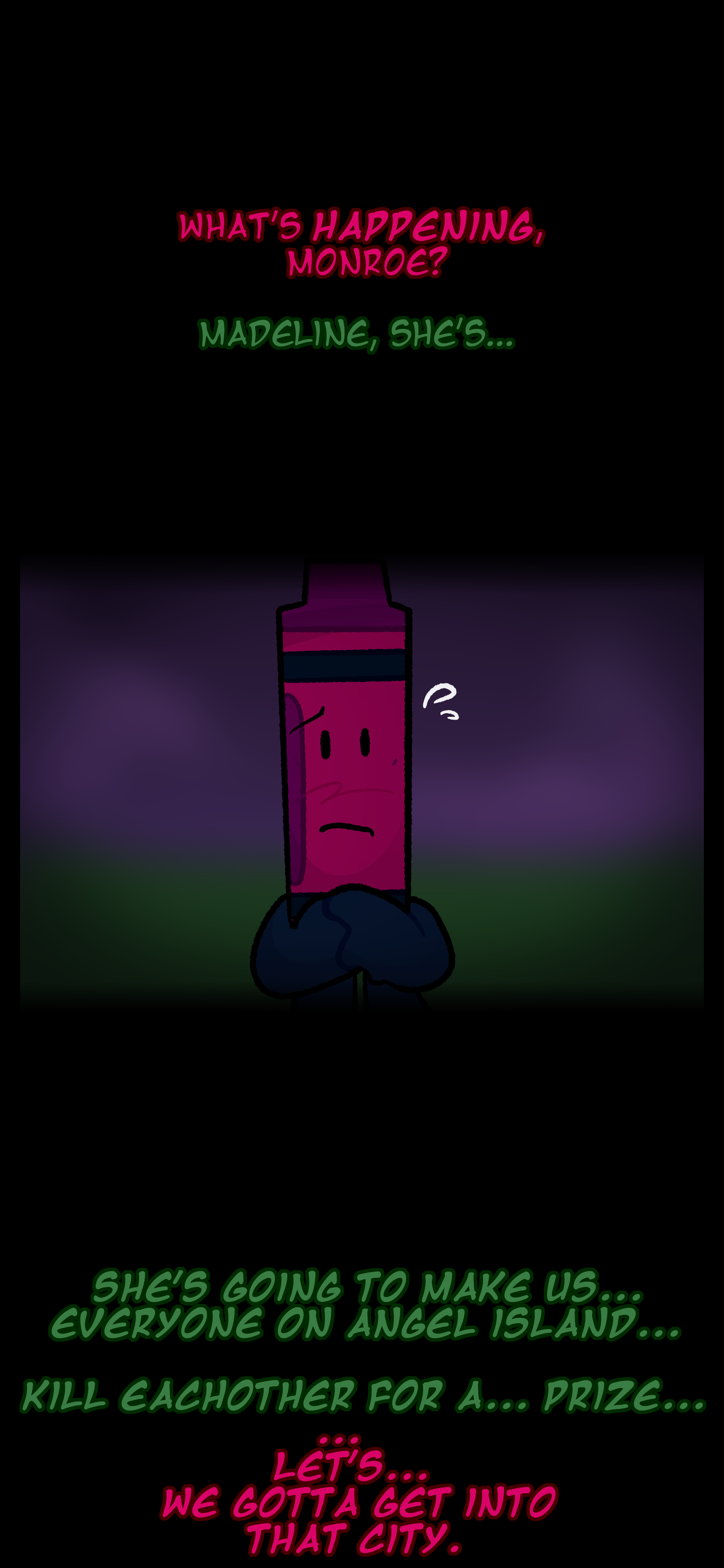 Abraham says, "What's happening, Monroe?" Monroe says, "Madeline, she's..." Abraham looks in worry. "She's going to make us, everyone on Angel Island, kill eachother for a, prize." Abraham waits and then says "Let's, we gotta get into that city.