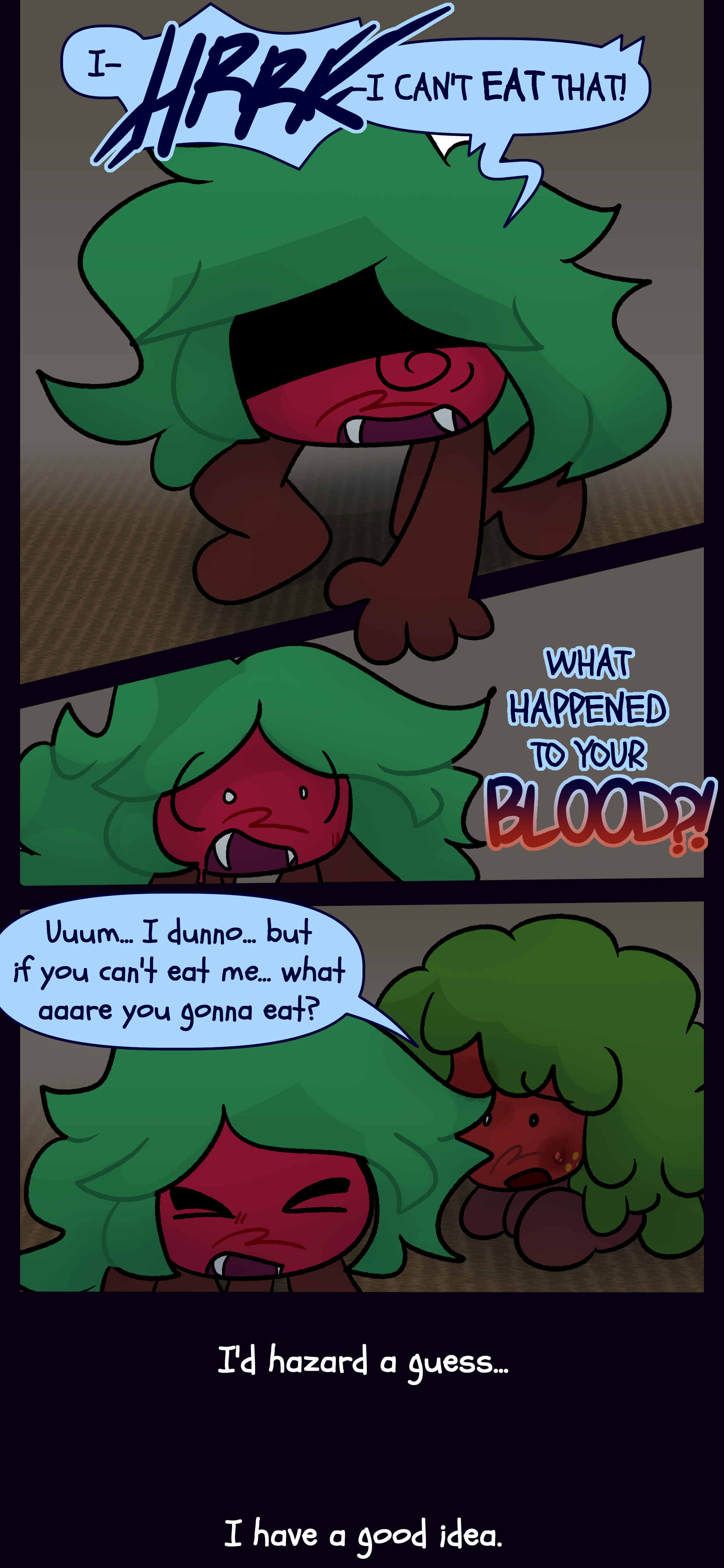 Kate yells "I- HRRK- I CAN'T EAT THAT! WHAT HAPPENED TO YOUR BLOOD?!" Gloomy responds "Umm... I dunno... but if you can't eat me... what aaare you gonna eat?" Kate answers "I'd hazard a guess... I have a good idea."