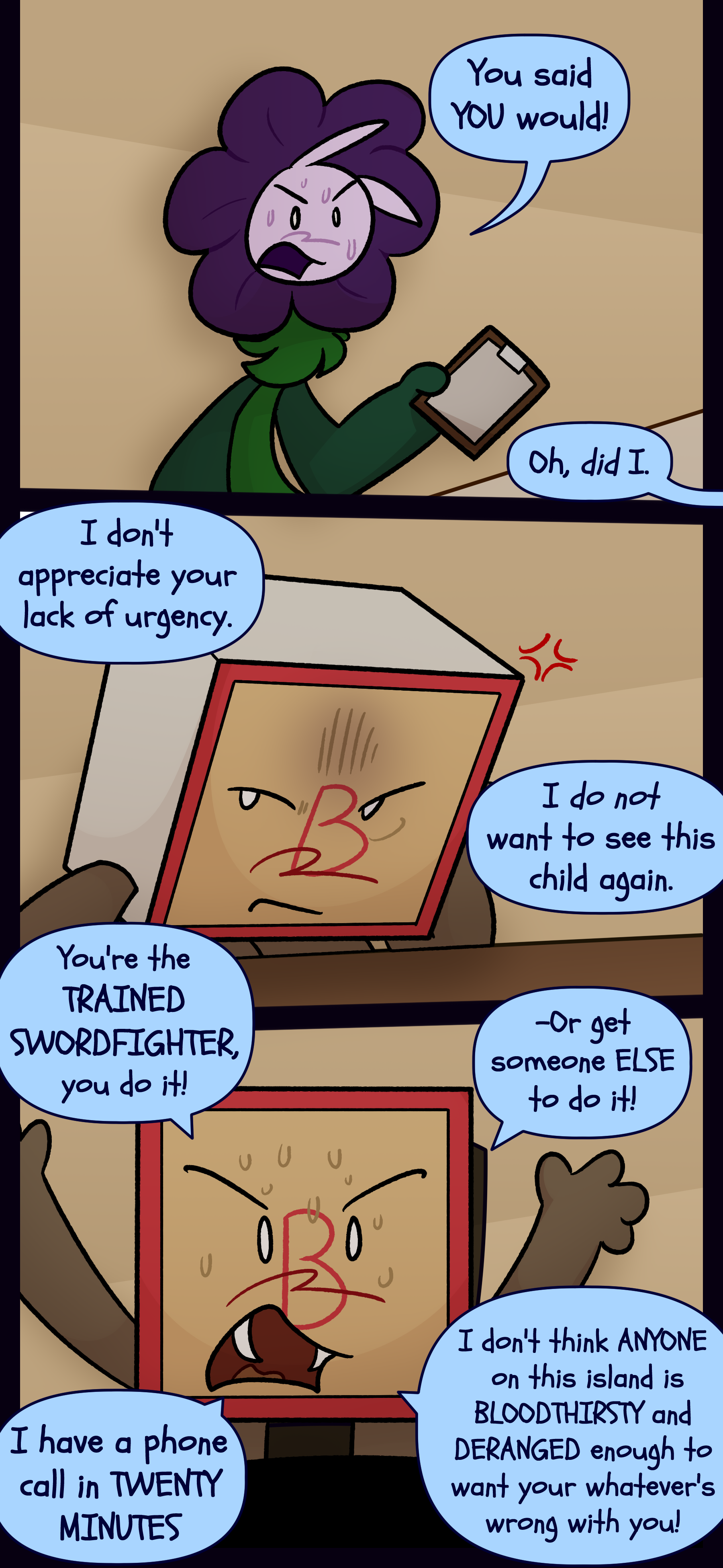 Willa says "You said YOU would!" Madeline responds "Oh, did I." Willa grumbles "I don't appreciate your lack of urgency. I do not want to see this child again." Madeline irritated shouts "You're the TRAINED SWORDFIGHTER, you do it! Or get someone ELSE to do it! I have a phone call in TWENTY MINUTES, I don't think ANYONE on this island is BLOODTHIRSTY and DERANGED enough to want to appeal to your... whatever's wrong with you!"