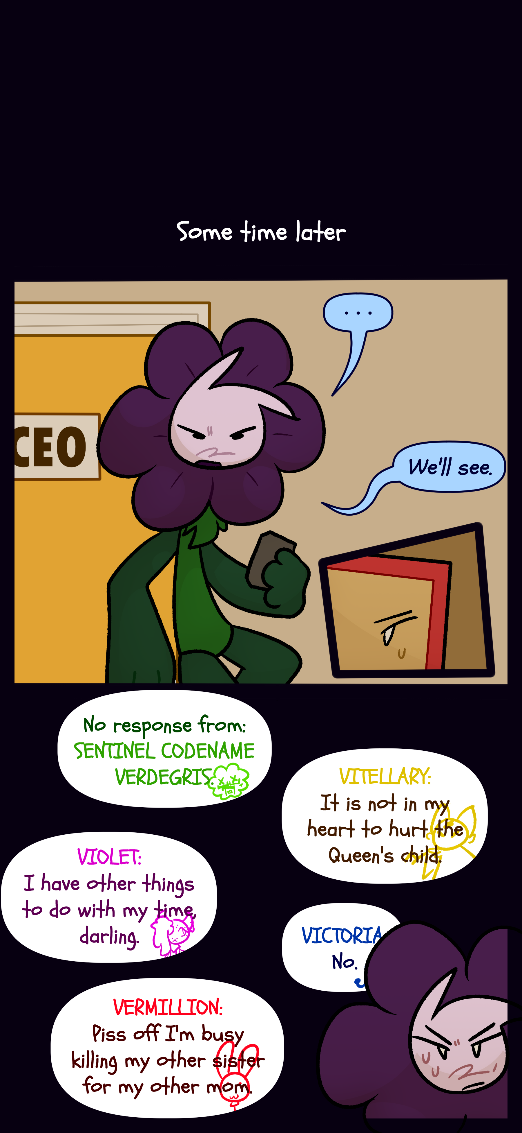 Some time later Willa can be seen repeating "We'll see." Willa contacts the sentinels who all respond negatively. Woodsorrel has no response. Vitellary the bell object replies "It is not in my heart to hurt the Queen's child," Violet the cake pop object responds "I have other things to do with my time darling," Codename Victoria replies "No," and Caine as Vermilion replies "Piss off I'm busy killing my other sister for my other mom." Willa is unamused.