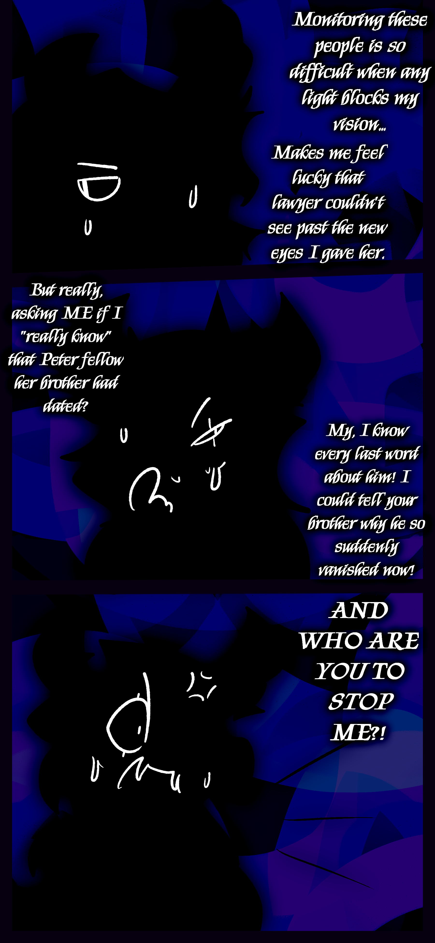They continue "Monitoring these people is so difficult when any light blocks my vision... Makes me feel lucky that lawyer couldn't see past the new eyes I gave her. But really, asking ME if I "really know" that Peter fellow her brother had dated? My, I know every last word about him! I could tell your brother why he so suddenly vanished now! AND WHO ARE YOU TO STOP ME?!"