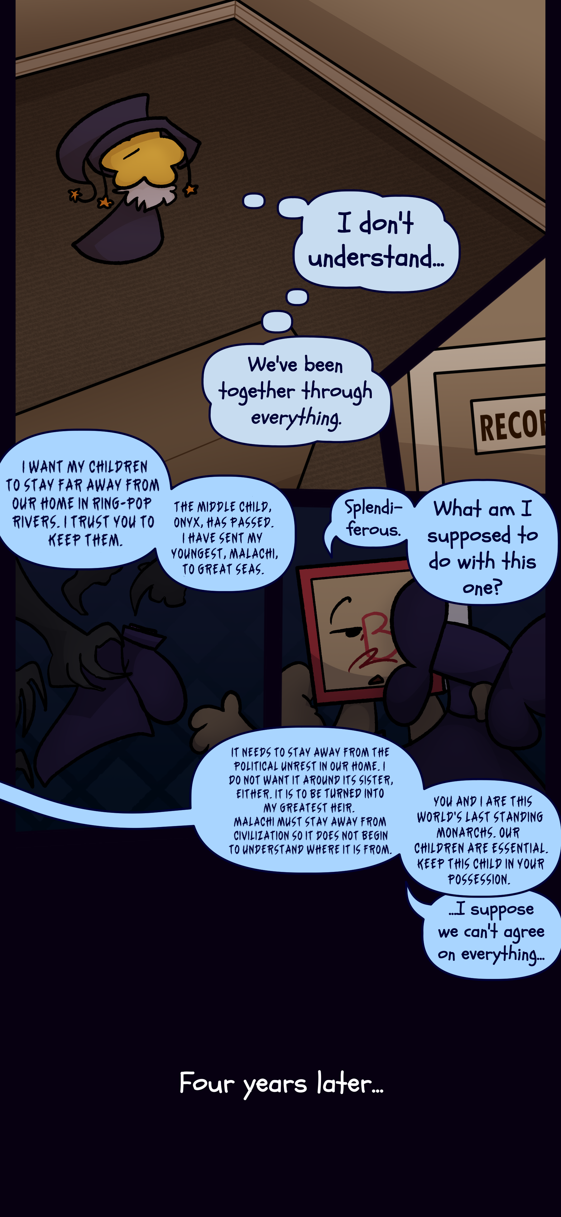 Juno thinks to themself "I don't understand. We've been together through everything." A voice speaks "I want my children to stay far away from our home in Ring-Pop Rivers. I trust you to keep them. The middle child Onyx has passed. I have sent my youngest Malachi to Great Seas." Madeline with Lydia in front of her responds "Splendiferous. What am I supposed to do with this one?" The voice replies "It needs to stay away from the political unrest in our home. I do not want it around its sister either. It is to be turned into my greatest heir. Malachi must stay away from civilization so it does not begin to understand where it is from. You and I are this world's last standing monarchs. Our children are essential. Keep this child in your possession." Madeline mutters "I suppose we can't agree on everything..." Four years later...