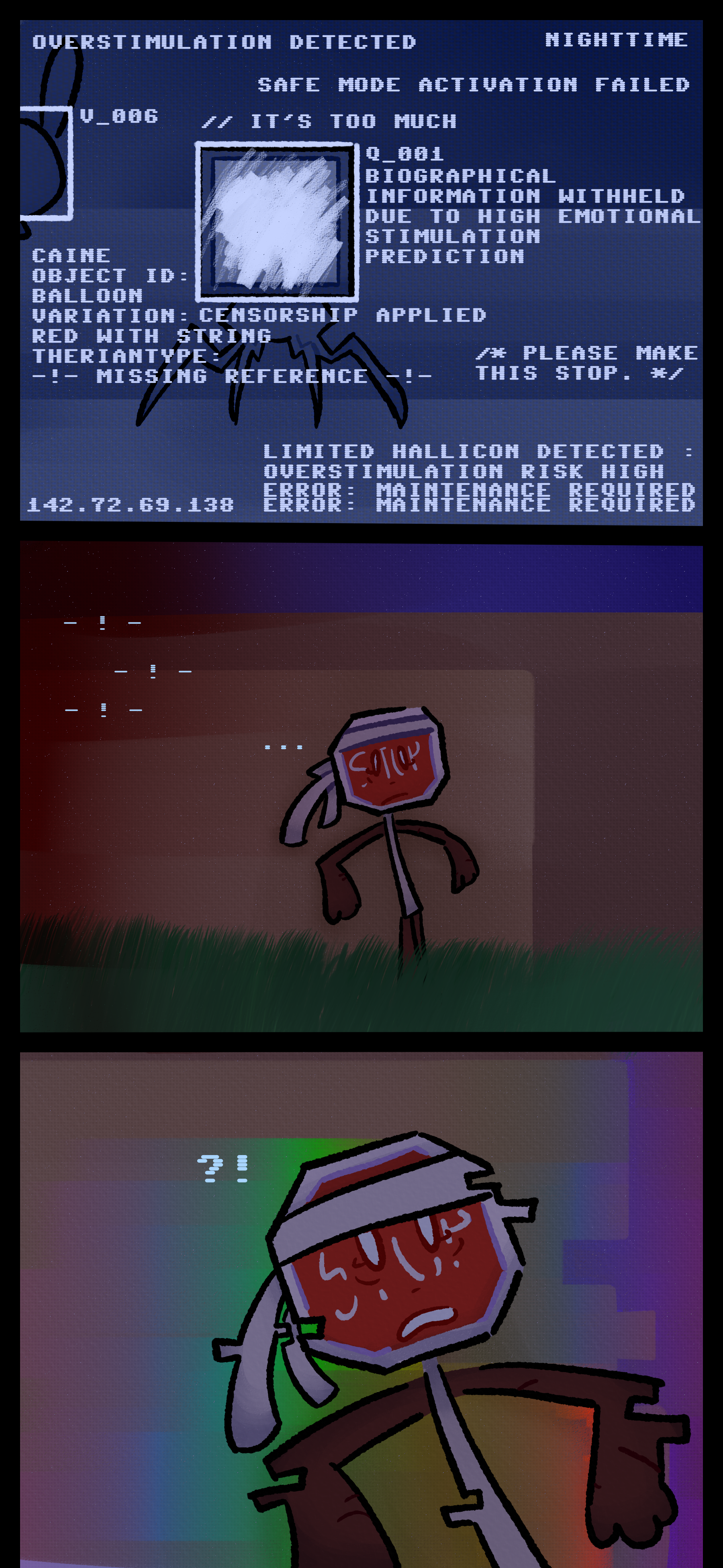 Its vision shows Caine and Madeline over a fence. As errors say "It's too much" "Overstimulation detected" and "Limited hallicon detected" it scans the two. Caine is noted as a red balloon with a string with a missing reference for his theriantype. Madeline's face is blurred however, and text says "Information withheld due to high emotional stimulation prediction." It climbs down from the fence in panic before it begins to teleport.