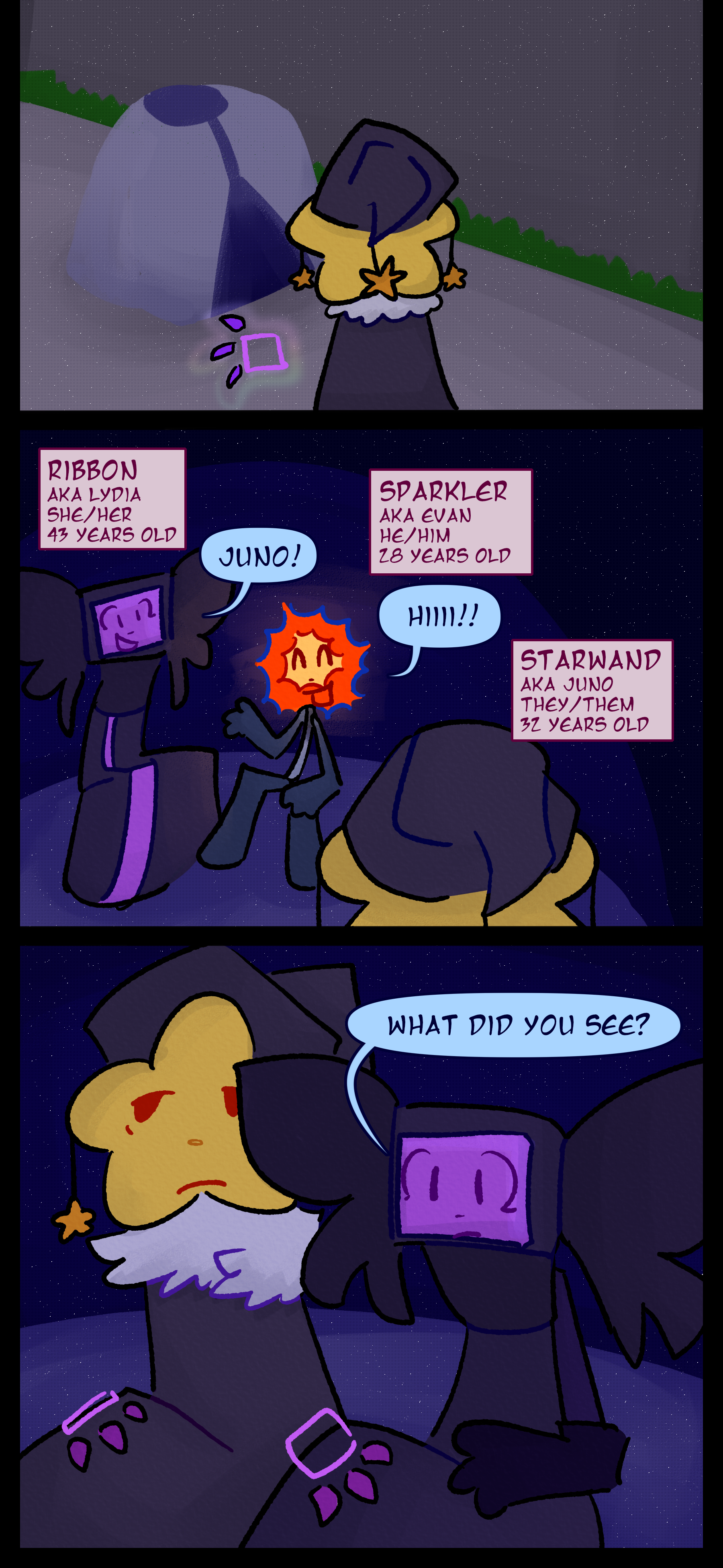 The object raises a purple glowing hand as it enters the tent. The object now known as Juno also known as Starwand aged 32 pronouns they/them is greeted by Lydia also known as Ribbon aged 43 pronouns she/her and Evan also known as Sparkler aged 28 pronouns he/him. Lydia asks Juno "What did you see?"