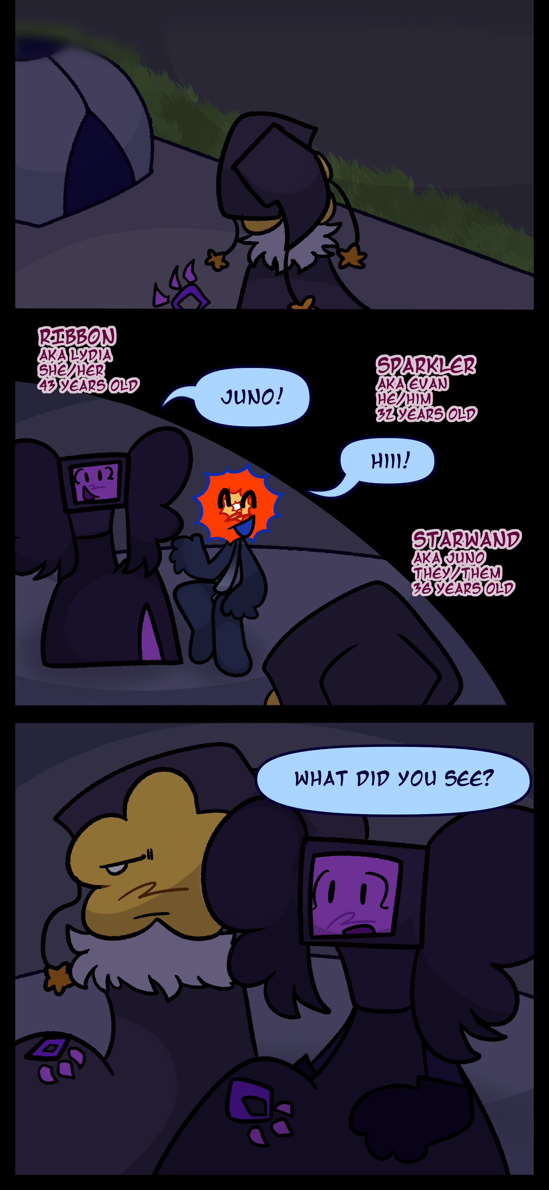 The object raises a purple glowing hand as it enters the tent. The object now known as Juno also known as Starwand aged 32 pronouns they/them is greeted by Lydia also known as Ribbon aged 43 pronouns she/her and Evan also known as Sparkler aged 28 pronouns he/him. Lydia asks Juno "What did you see?"