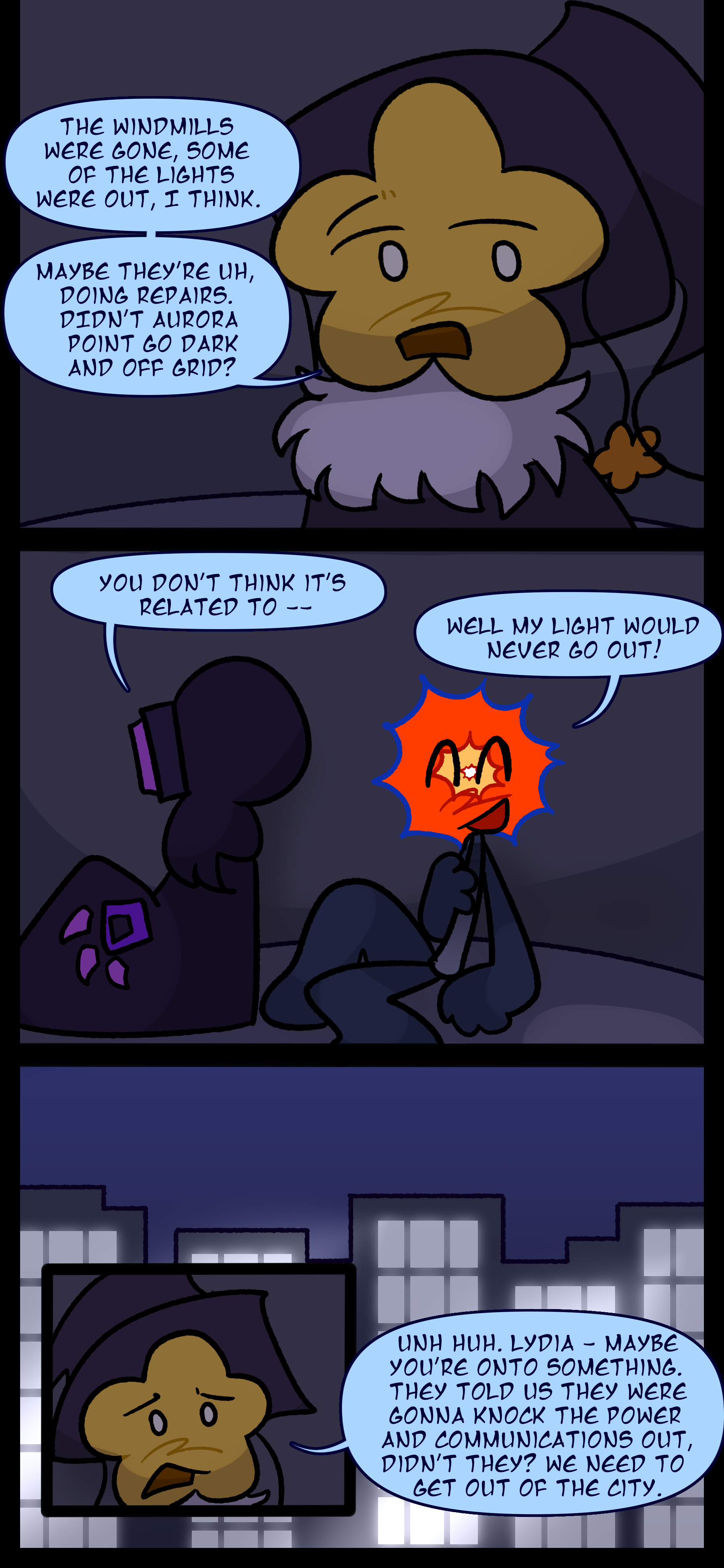 Juno responds to Lydia "The windmills were gone. Some of the lights were out I think. Maybe they're uh doing repairs. Didn't Aurora Point go dark and off grid?" Lydia says "You don't think it's related to..." before Evan cuts her off and says "Well my light would never go out!" Juno continues "Unh huh. Lydia maybe you're onto something. They told us they were gonna knock the power and communications out didn't they? We need to get out of the city."